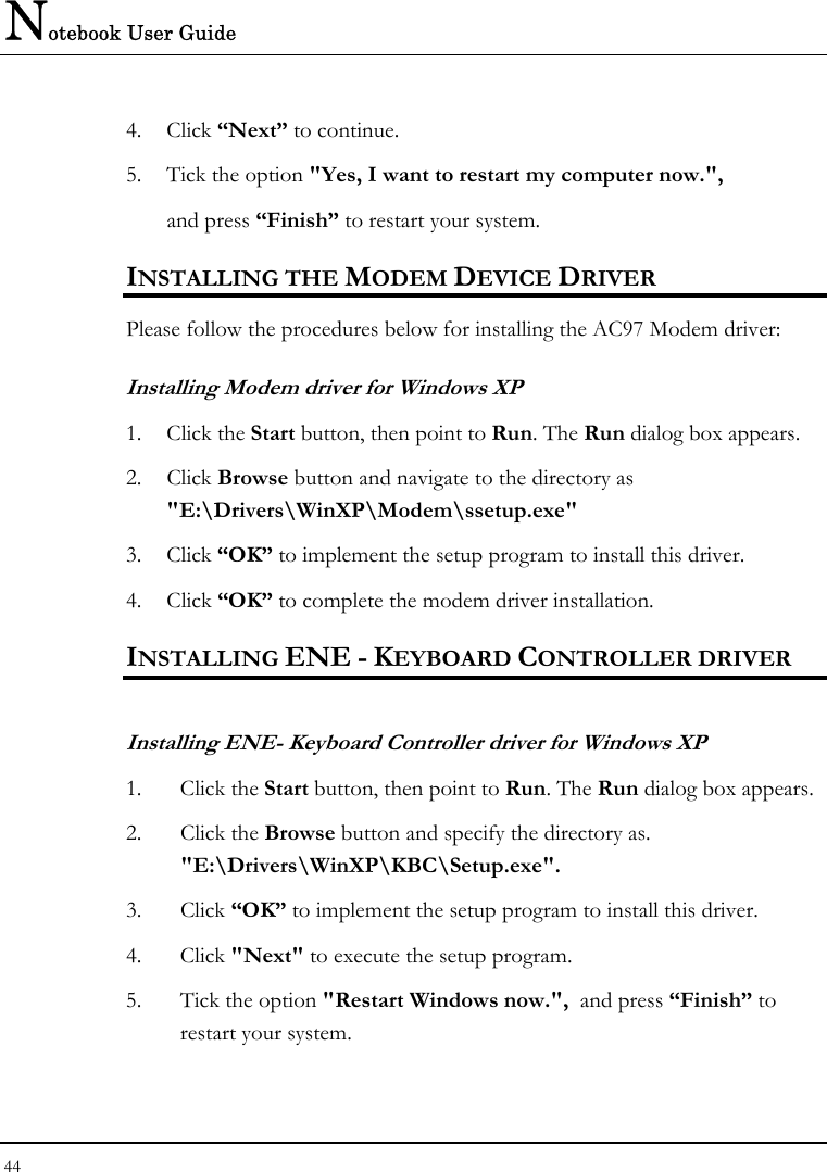 Notebook User Guide 44  4. Click “Next” to continue. 5. Tick the option &quot;Yes, I want to restart my computer now.&quot;,   and press “Finish” to restart your system. INSTALLING THE MODEM DEVICE DRIVER Please follow the procedures below for installing the AC97 Modem driver: Installing Modem driver for Windows XP 1. Click the Start button, then point to Run. The Run dialog box appears. 2. Click Browse button and navigate to the directory as &quot;E:\Drivers\WinXP\Modem\ssetup.exe&quot; 3. Click “OK” to implement the setup program to install this driver. 4. Click “OK” to complete the modem driver installation. INSTALLING ENE - KEYBOARD CONTROLLER DRIVER  Installing ENE- Keyboard Controller driver for Windows XP  1. Click the Start button, then point to Run. The Run dialog box appears.  2. Click the Browse button and specify the directory as.  &quot;E:\Drivers\WinXP\KBC\Setup.exe&quot;. 3. Click “OK” to implement the setup program to install this driver. 4. Click &quot;Next&quot; to execute the setup program.  5. Tick the option &quot;Restart Windows now.&quot;,  and press “Finish” to restart your system. 