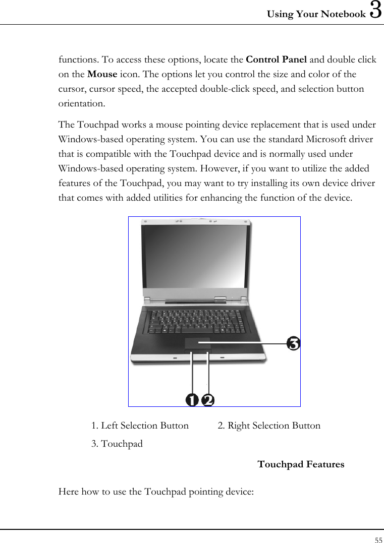 Using Your Notebook 3 55  functions. To access these options, locate the Control Panel and double click on the Mouse icon. The options let you control the size and color of the cursor, cursor speed, the accepted double-click speed, and selection button orientation. The Touchpad works a mouse pointing device replacement that is used under Windows-based operating system. You can use the standard Microsoft driver that is compatible with the Touchpad device and is normally used under Windows-based operating system. However, if you want to utilize the added features of the Touchpad, you may want to try installing its own device driver that comes with added utilities for enhancing the function of the device.  1. Left Selection Button  2. Right Selection Button    3. Touchpad     Touchpad Features Here how to use the Touchpad pointing device: 