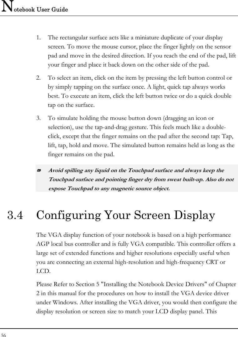 Notebook User Guide 56  1. The rectangular surface acts like a miniature duplicate of your display screen. To move the mouse cursor, place the finger lightly on the sensor pad and move in the desired direction. If you reach the end of the pad, lift your finger and place it back down on the other side of the pad. 2. To select an item, click on the item by pressing the left button control or by simply tapping on the surface once. A light, quick tap always works best. To execute an item, click the left button twice or do a quick double tap on the surface. 3. To simulate holding the mouse button down (dragging an icon or selection), use the tap-and-drag gesture. This feels much like a double-click, except that the finger remains on the pad after the second tap: Tap, lift, tap, hold and move. The simulated button remains held as long as the finger remains on the pad.  Avoid spilling any liquid on the Touchpad surface and always keep the Touchpad surface and pointing finger dry from sweat built-up. Also do not expose Touchpad to any magnetic source object. 3.4  Configuring Your Screen Display The VGA display function of your notebook is based on a high performance AGP local bus controller and is fully VGA compatible. This controller offers a large set of extended functions and higher resolutions especially useful when you are connecting an external high-resolution and high-frequency CRT or LCD. Please Refer to Section 5 &quot;Installing the Notebook Device Drivers&quot; of Chapter 2 in this manual for the procedures on how to install the VGA device driver under Windows. After installing the VGA driver, you would then configure the display resolution or screen size to match your LCD display panel. This 