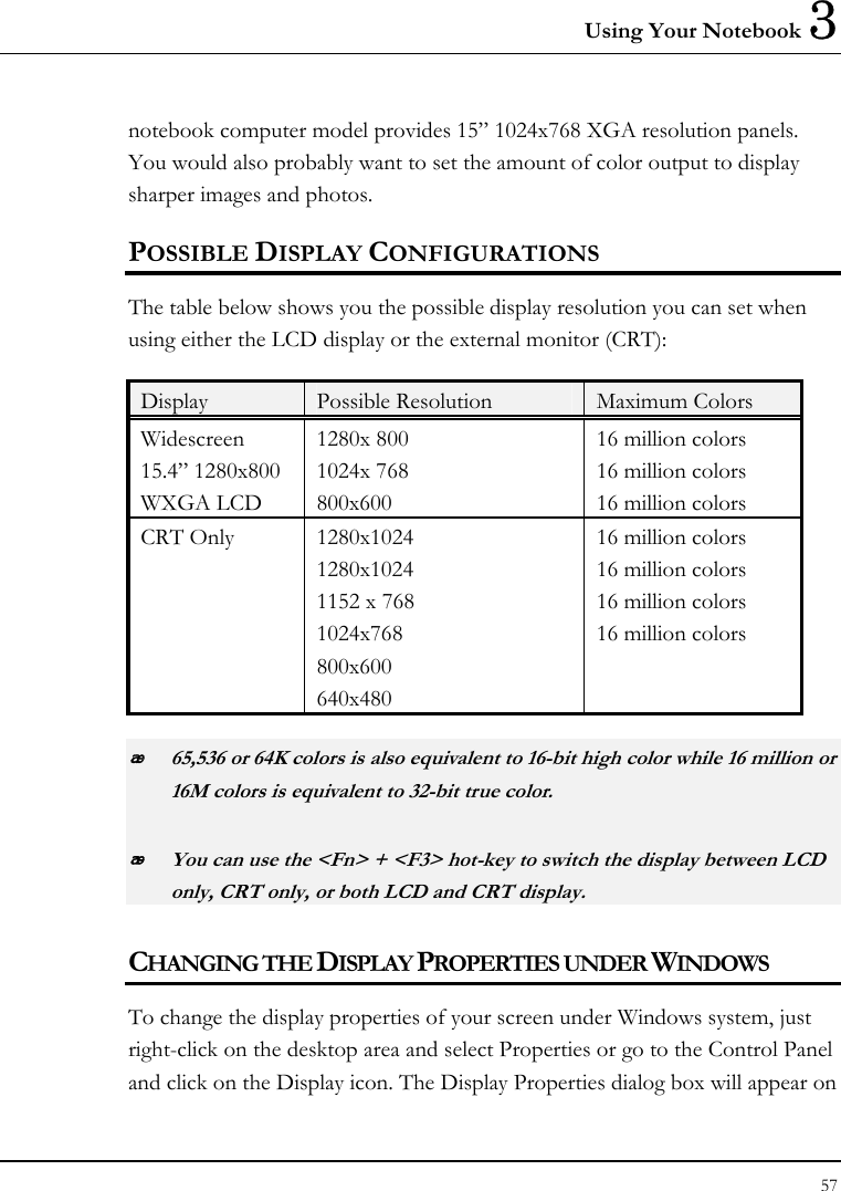 Using Your Notebook 3 57  notebook computer model provides 15” 1024x768 XGA resolution panels. You would also probably want to set the amount of color output to display sharper images and photos. POSSIBLE DISPLAY CONFIGURATIONS The table below shows you the possible display resolution you can set when using either the LCD display or the external monitor (CRT):  Display  Possible Resolution  Maximum Colors Widescreen 15.4” 1280x800 WXGA LCD 1280x 800 1024x 768 800x600 16 million colors  16 million colors 16 million colors CRT Only  1280x1024 1280x1024 1152 x 768 1024x768 800x600 640x480 16 million colors 16 million colors 16 million colors 16 million colors  65,536 or 64K colors is also equivalent to 16-bit high color while 16 million or 16M colors is equivalent to 32-bit true color.  You can use the &lt;Fn&gt; + &lt;F3&gt; hot-key to switch the display between LCD only, CRT only, or both LCD and CRT display. CHANGING THE DISPLAY PROPERTIES UNDER WINDOWS To change the display properties of your screen under Windows system, just right-click on the desktop area and select Properties or go to the Control Panel and click on the Display icon. The Display Properties dialog box will appear on 