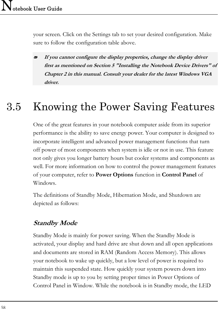 Notebook User Guide 58  your screen. Click on the Settings tab to set your desired configuration. Make sure to follow the configuration table above.  If you cannot configure the display properties, change the display driver first as mentioned on Section 5 &quot;Installing the Notebook Device Drivers&quot; of Chapter 2 in this manual. Consult your dealer for the latest Windows VGA driver. 3.5  Knowing the Power Saving Features One of the great features in your notebook computer aside from its superior performance is the ability to save energy power. Your computer is designed to incorporate intelligent and advanced power management functions that turn off power of most components when system is idle or not in use. This feature not only gives you longer battery hours but cooler systems and components as well. For more information on how to control the power management features of your computer, refer to Power Options function in Control Panel of Windows. The definitions of Standby Mode, Hibernation Mode, and Shutdown are depicted as follows: Standby Mode Standby Mode is mainly for power saving. When the Standby Mode is activated, your display and hard drive are shut down and all open applications and documents are stored in RAM (Random Access Memory). This allows your notebook to wake up quickly, but a low level of power is required to maintain this suspended state. How quickly your system powers down into Standby mode is up to you by setting proper times in Power Options of Control Panel in Window. While the notebook is in Standby mode, the LED 