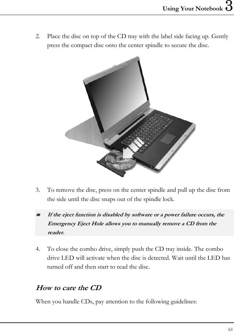 Using Your Notebook 3 61  2. Place the disc on top of the CD tray with the label side facing up. Gently press the compact disc onto the center spindle to secure the disc.  3. To remove the disc, press on the center spindle and pull up the disc from the side until the disc snaps out of the spindle lock.  If the eject function is disabled by software or a power failure occurs, the Emergency Eject Hole allows you to manually remove a CD from the reader. 4. To close the combo drive, simply push the CD tray inside. The combo drive LED will activate when the disc is detected. Wait until the LED has turned off and then start to read the disc. How to care the CD When you handle CDs, pay attention to the following guidelines: 