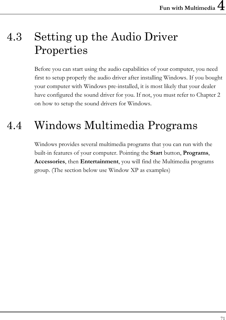 Fun with Multimedia 4 71  4.3  Setting up the Audio Driver Properties Before you can start using the audio capabilities of your computer, you need first to setup properly the audio driver after installing Windows. If you bought your computer with Windows pre-installed, it is most likely that your dealer have configured the sound driver for you. If not, you must refer to Chapter 2 on how to setup the sound drivers for Windows. 4.4  Windows Multimedia Programs Windows provides several multimedia programs that you can run with the built-in features of your computer. Pointing the Start button, Programs, Accessories, then Entertainment, you will find the Multimedia programs group. (The section below use Window XP as examples)  