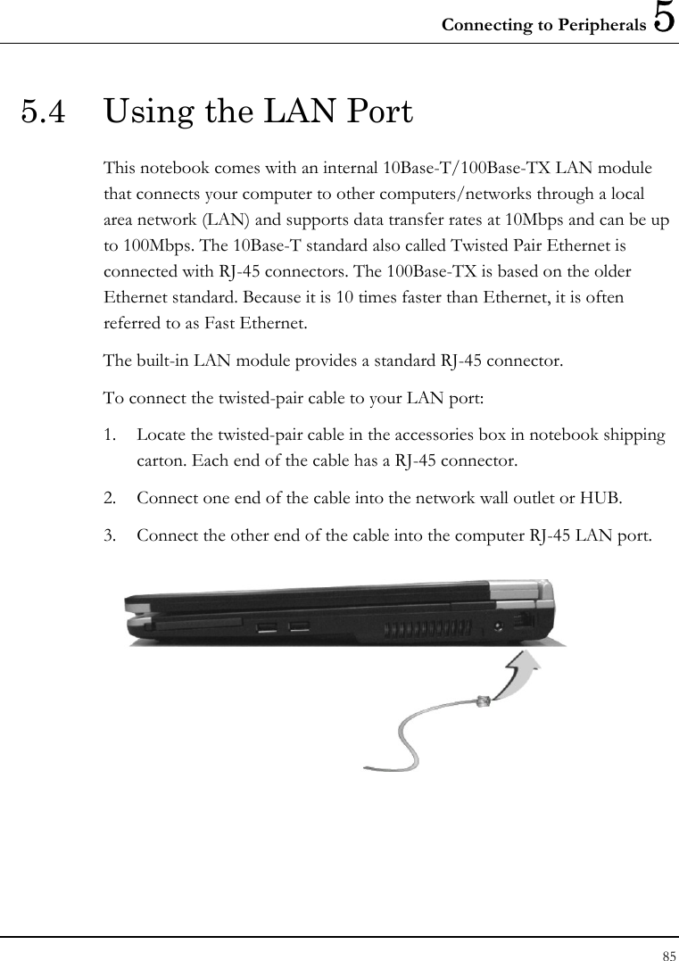 Connecting to Peripherals 5 85  5.4  Using the LAN Port This notebook comes with an internal 10Base-T/100Base-TX LAN module that connects your computer to other computers/networks through a local area network (LAN) and supports data transfer rates at 10Mbps and can be up to 100Mbps. The 10Base-T standard also called Twisted Pair Ethernet is connected with RJ-45 connectors. The 100Base-TX is based on the older Ethernet standard. Because it is 10 times faster than Ethernet, it is often referred to as Fast Ethernet. The built-in LAN module provides a standard RJ-45 connector.  To connect the twisted-pair cable to your LAN port: 1. Locate the twisted-pair cable in the accessories box in notebook shipping carton. Each end of the cable has a RJ-45 connector. 2. Connect one end of the cable into the network wall outlet or HUB. 3. Connect the other end of the cable into the computer RJ-45 LAN port.  