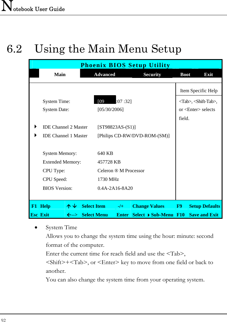 Notebook User Guide 92  6.2  Using the Main Menu Setup Phoenix BIOS Setup Utility  Main  Advanced  Security  Boot Exit      Item Specific Help  System Time: [09 :07 :32] &lt;Tab&gt;, &lt;Shift-Tab&gt;,   System Date:  [05/30/2006]   or &lt;Enter&gt; selects      field.   4 IDE Channel 2 Master  [ST98823AS-(S1)]   4 IDE Channel 1 Master  [Philips CD-RW/DVD-ROM-(SM)]         System Memory:  640 KB     Extended Memory:  457728 KB    CPU Type:  Celeron ® M Processor    CPU Speed:  1730 MHz    BIOS Version:  0.4A-2A16-8A20         F1  Help  Ç È Select Item   -/+  Change Values  F9  Setup Defaults Esc  Exit  Å--&gt;  Select Menu  Enter Select Sub-Menu F10 Save and Exit • System Time  Allows you to change the system time using the hour: minute: second format of the computer. Enter the current time for reach field and use the &lt;Tab&gt;, &lt;Shift&gt;+&lt;Tab&gt;, or &lt;Enter&gt; key to move from one field or back to another. You can also change the system time from your operating system. 