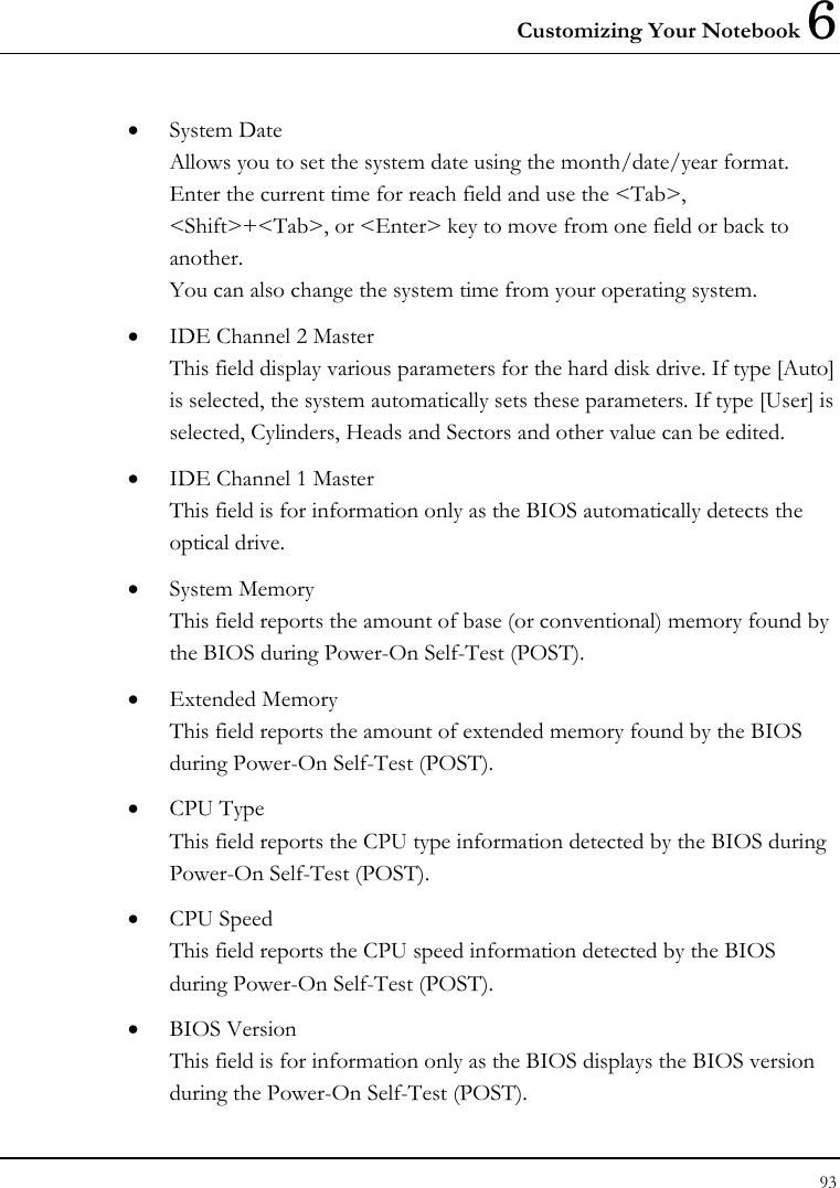 Customizing Your Notebook 6 93  • System Date Allows you to set the system date using the month/date/year format.  Enter the current time for reach field and use the &lt;Tab&gt;, &lt;Shift&gt;+&lt;Tab&gt;, or &lt;Enter&gt; key to move from one field or back to another. You can also change the system time from your operating system. • IDE Channel 2 Master This field display various parameters for the hard disk drive. If type [Auto] is selected, the system automatically sets these parameters. If type [User] is selected, Cylinders, Heads and Sectors and other value can be edited. • IDE Channel 1 Master This field is for information only as the BIOS automatically detects the optical drive. • System Memory This field reports the amount of base (or conventional) memory found by the BIOS during Power-On Self-Test (POST). • Extended Memory This field reports the amount of extended memory found by the BIOS during Power-On Self-Test (POST). • CPU Type This field reports the CPU type information detected by the BIOS during Power-On Self-Test (POST). • CPU Speed This field reports the CPU speed information detected by the BIOS during Power-On Self-Test (POST). • BIOS Version This field is for information only as the BIOS displays the BIOS version during the Power-On Self-Test (POST). 
