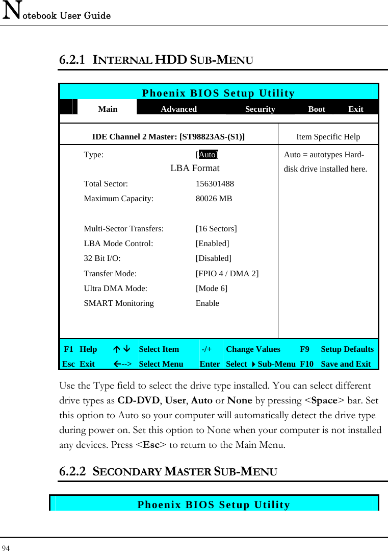 Notebook User Guide 94  6.2.1 INTERNAL HDD SUB-MENU   Phoenix BIOS Setup Utility  Main  Advanced  Security  Boot Exit IDE Channel 2 Master: [ST98823AS-(S1)]  Item Specific Help  Type: [Auto]Auto = autotypes Hard-                LBA Format  disk drive installed here.  Total Sector:  156301488     Maximum Capacity:  80026 MB            Multi-Sector Transfers:  [16 Sectors]     LBA Mode Control:  [Enabled]     32 Bit I/O:  [Disabled]     Transfer Mode:  [FPIO 4 / DMA 2]     Ultra DMA Mode:  [Mode 6]     SMART Monitoring   Enable               F1 Help  Ç È Select Item   -/+  Change Values  F9  Setup Defaults Esc Exit  Å--&gt;  Select Menu  Enter Select Sub-Menu F10 Save and Exit Use the Type field to select the drive type installed. You can select different drive types as CD-DVD, User, Auto or None by pressing &lt;Space&gt; bar. Set this option to Auto so your computer will automatically detect the drive type during power on. Set this option to None when your computer is not installed any devices. Press &lt;Esc&gt; to return to the Main Menu. 6.2.2 SECONDARY MASTER SUB-MENU   Phoenix BIOS Setup Utility 