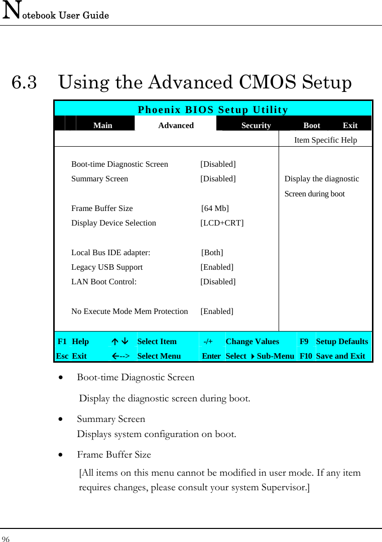 Notebook User Guide 96  6.3  Using the Advanced CMOS Setup Phoenix BIOS Setup Utility  Main  Advanced  Security  Boot Exit    Item Specific Help  Boot-time Diagnostic Screen  [Disabled]    Summary Screen  [Disabled]  Display the diagnostic        Screen during boot  Frame Buffer Size  [64 Mb]    Display Device Selection  [LCD+CRT]        Local Bus IDE adapter:  [Both]    Legacy USB Support  [Enabled]    LAN Boot Control:  [Disabled]        No Execute Mode Mem Protection  [Enabled]       F1  Help  Ç È Select Item   -/+  Change Values  F9  Setup Defaults Esc Exit  Å--&gt;  Select Menu  Enter Select Sub-Menu F10 Save and Exit • Boot-time Diagnostic Screen Display the diagnostic screen during boot. • Summary Screen Displays system configuration on boot. • Frame Buffer Size [All items on this menu cannot be modified in user mode. If any item requires changes, please consult your system Supervisor.]  