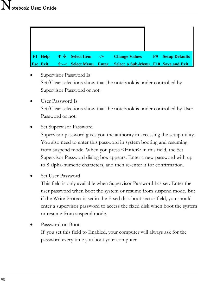 Notebook User Guide 98                    F1 Help  Ç È Select Item   -/+  Change Values  F9 Setup Defaults Esc Exit  Å--&gt;  Select Menu Enter  Select Sub-Menu F10 Save and Exit • Supervisor Password Is Set/Clear selections show that the notebook is under controlled by Supervisor Password or not. • User Password Is Set/Clear selections show that the notebook is under controlled by User Password or not. • Set Supervisor Password Supervisor password gives you the authority in accessing the setup utility. You also need to enter this password in system booting and resuming from suspend mode. When you press &lt;Enter&gt; in this field, the Set Supervisor Password dialog box appears. Enter a new password with up to 8 alpha-numeric characters, and then re-enter it for confirmation. • Set User Password This field is only available when Supervisor Password has set. Enter the user password when boot the system or resume from suspend mode. But if the Write Protect is set in the Fixed disk boot sector field, you should enter a supervisor password to access the fixed disk when boot the system or resume from suspend mode. • Password on Boot If  you set this field to Enabled, your computer will always ask for the password every time you boot your computer.  