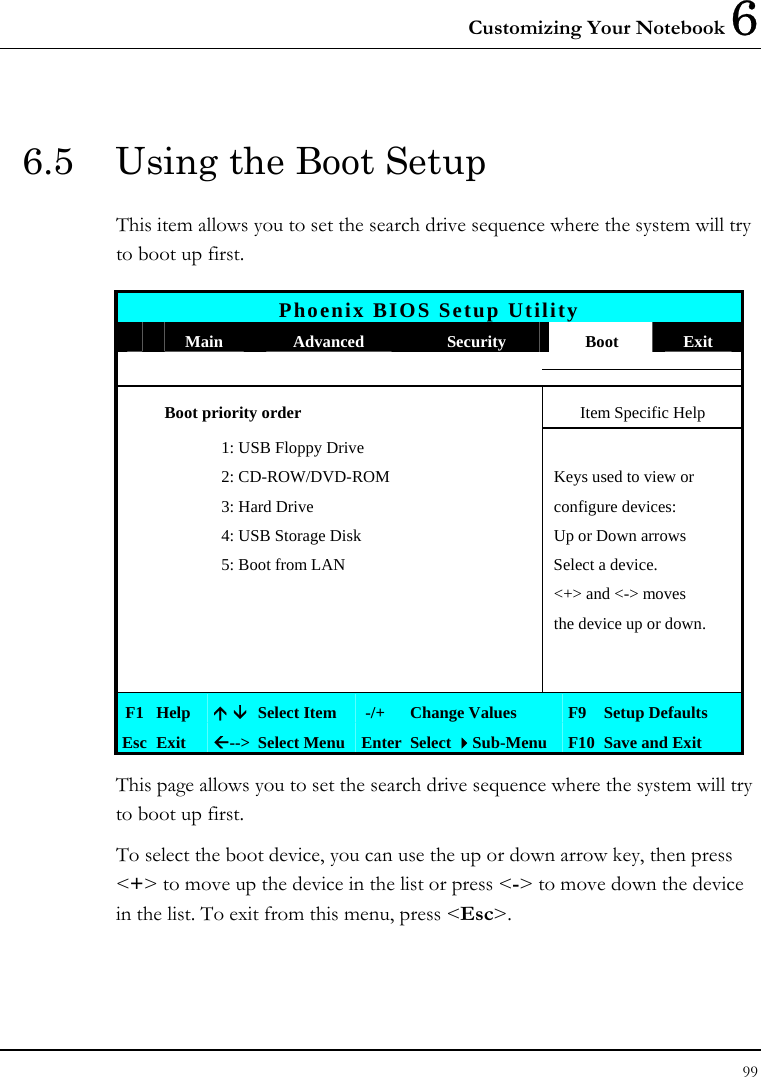 Customizing Your Notebook 6 99  6.5  Using the Boot Setup This item allows you to set the search drive sequence where the system will try to boot up first.   Phoenix BIOS Setup Utility  Main  Advanced  Security  Boot  Exit  Boot priority order  Item Specific Help     1: USB Floppy Drive       2: CD-ROW/DVD-ROM   Keys used to view or     3: Hard Drive  configure devices:     4: USB Storage Disk  Up or Down arrows     5: Boot from LAN  Select a device.        &lt;+&gt; and &lt;-&gt; moves       the device up or down.               F1  Help  Ç È Select Item   -/+  Change Values  F9 Setup Defaults Esc  Exit  Å--&gt;  Select Menu Enter Select Sub-Menu  F10 Save and Exit This page allows you to set the search drive sequence where the system will try to boot up first.  To select the boot device, you can use the up or down arrow key, then press &lt;+&gt; to move up the device in the list or press &lt;-&gt; to move down the device in the list. To exit from this menu, press &lt;Esc&gt;. 