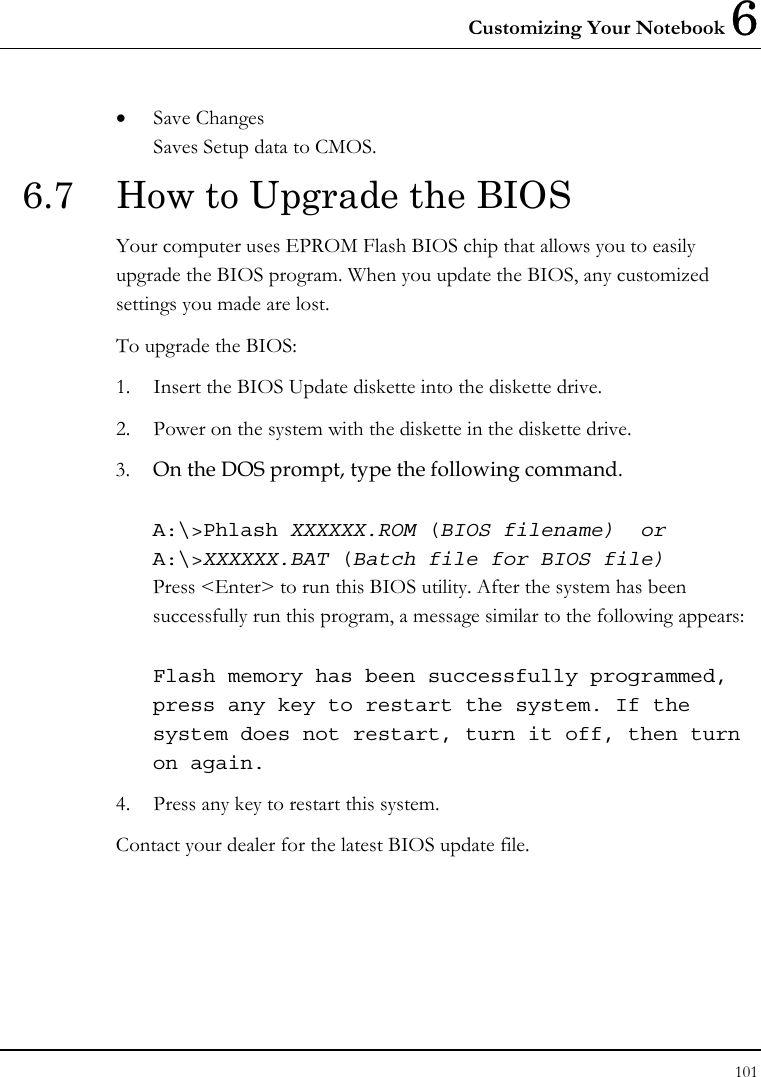 Customizing Your Notebook 6 101  • Save Changes Saves Setup data to CMOS. 6.7  How to Upgrade the BIOS Your computer uses EPROM Flash BIOS chip that allows you to easily upgrade the BIOS program. When you update the BIOS, any customized settings you made are lost. To upgrade the BIOS: 1. Insert the BIOS Update diskette into the diskette drive. 2. Power on the system with the diskette in the diskette drive. 3. On the DOS prompt, type the following command.  A:\&gt;Phlash XXXXXX.ROM (BIOS filename)  or A:\&gt;XXXXXX.BAT (Batch file for BIOS file) Press &lt;Enter&gt; to run this BIOS utility. After the system has been successfully run this program, a message similar to the following appears:  Flash memory has been successfully programmed, press any key to restart the system. If the system does not restart, turn it off, then turn on again. 4. Press any key to restart this system. Contact your dealer for the latest BIOS update file.   