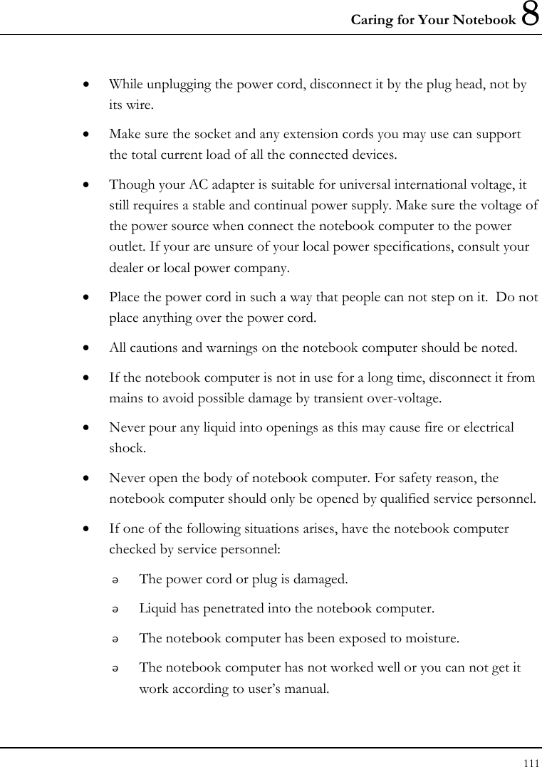 Caring for Your Notebook 8 111  • While unplugging the power cord, disconnect it by the plug head, not by its wire. • Make sure the socket and any extension cords you may use can support the total current load of all the connected devices. • Though your AC adapter is suitable for universal international voltage, it still requires a stable and continual power supply. Make sure the voltage of the power source when connect the notebook computer to the power outlet. If your are unsure of your local power specifications, consult your dealer or local power company. • Place the power cord in such a way that people can not step on it.  Do not place anything over the power cord. • All cautions and warnings on the notebook computer should be noted. • If the notebook computer is not in use for a long time, disconnect it from mains to avoid possible damage by transient over-voltage. • Never pour any liquid into openings as this may cause fire or electrical shock. • Never open the body of notebook computer. For safety reason, the notebook computer should only be opened by qualified service personnel. • If one of the following situations arises, have the notebook computer checked by service personnel:  The power cord or plug is damaged.  Liquid has penetrated into the notebook computer.  The notebook computer has been exposed to moisture.  The notebook computer has not worked well or you can not get it work according to user’s manual. 