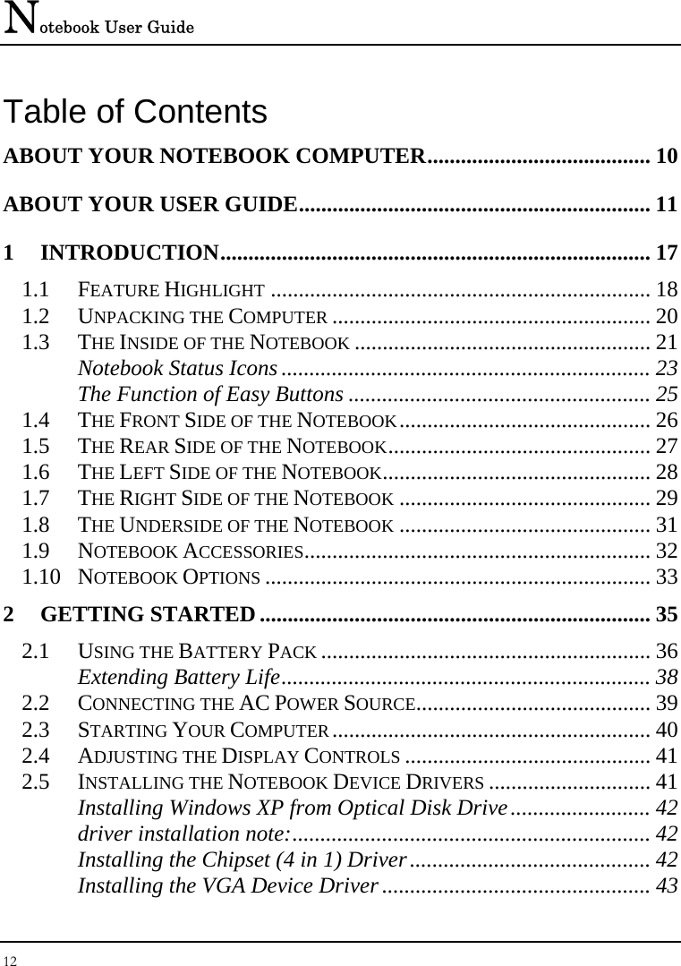 Notebook User Guide 12  Table of Contents ABOUT YOUR NOTEBOOK COMPUTER........................................ 10 ABOUT YOUR USER GUIDE............................................................... 11 1 INTRODUCTION............................................................................. 17 1.1 FEATURE HIGHLIGHT .................................................................... 18 1.2 UNPACKING THE COMPUTER ......................................................... 20 1.3 THE INSIDE OF THE NOTEBOOK ..................................................... 21 Notebook Status Icons .................................................................. 23 The Function of Easy Buttons ...................................................... 25 1.4 THE FRONT SIDE OF THE NOTEBOOK............................................. 26 1.5 THE REAR SIDE OF THE NOTEBOOK............................................... 27 1.6 THE LEFT SIDE OF THE NOTEBOOK................................................ 28 1.7 THE RIGHT SIDE OF THE NOTEBOOK ............................................. 29 1.8 THE UNDERSIDE OF THE NOTEBOOK ............................................. 31 1.9 NOTEBOOK ACCESSORIES.............................................................. 32 1.10 NOTEBOOK OPTIONS ..................................................................... 33 2 GETTING STARTED...................................................................... 35 2.1 USING THE BATTERY PACK ........................................................... 36 Extending Battery Life.................................................................. 38 2.2 CONNECTING THE AC POWER SOURCE.......................................... 39 2.3 STARTING YOUR COMPUTER......................................................... 40 2.4 ADJUSTING THE DISPLAY CONTROLS ............................................ 41 2.5 INSTALLING THE NOTEBOOK DEVICE DRIVERS ............................. 41 Installing Windows XP from Optical Disk Drive......................... 42 driver installation note:................................................................ 42 Installing the Chipset (4 in 1) Driver........................................... 42 Installing the VGA Device Driver................................................ 43 