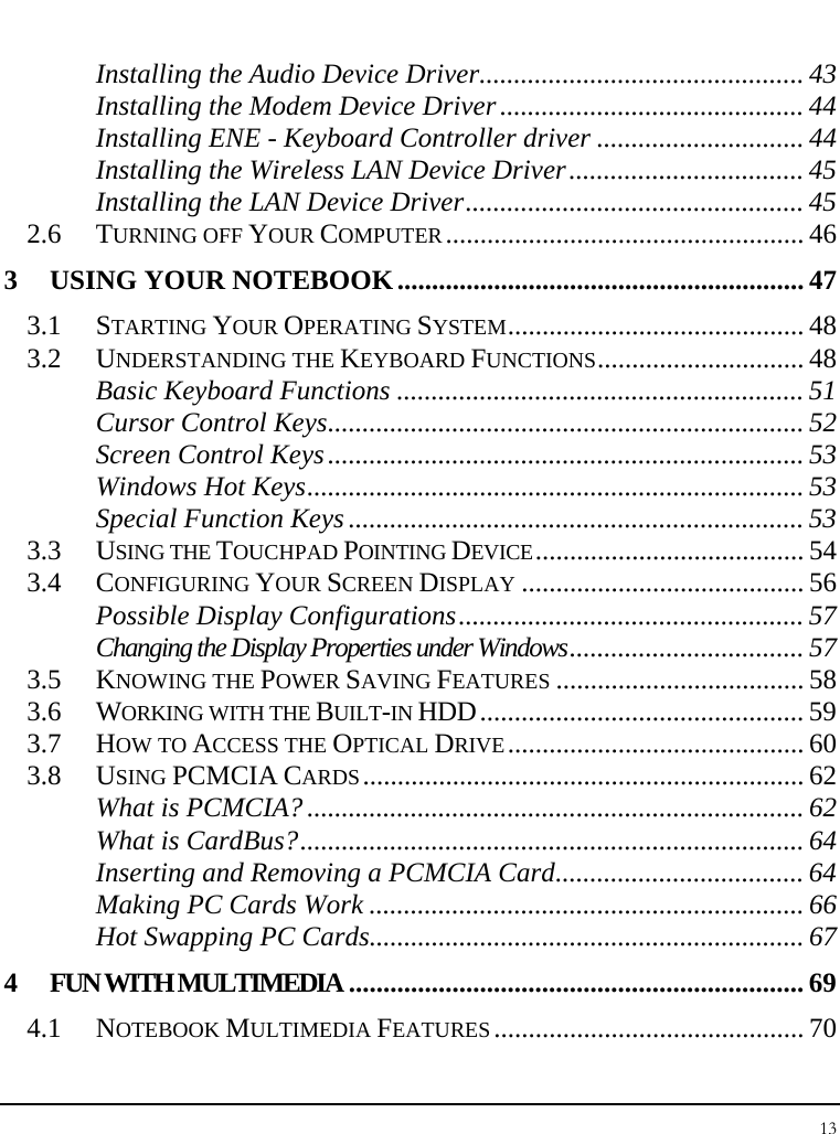 Notebook User Guide 13  Installing the Audio Device Driver............................................... 43 Installing the Modem Device Driver............................................44 Installing ENE - Keyboard Controller driver .............................. 44 Installing the Wireless LAN Device Driver.................................. 45 Installing the LAN Device Driver................................................. 45 2.6 TURNING OFF YOUR COMPUTER.................................................... 46 3 USING YOUR NOTEBOOK...........................................................47 3.1 STARTING YOUR OPERATING SYSTEM........................................... 48 3.2 UNDERSTANDING THE KEYBOARD FUNCTIONS.............................. 48 Basic Keyboard Functions ........................................................... 51 Cursor Control Keys..................................................................... 52 Screen Control Keys..................................................................... 53 Windows Hot Keys........................................................................ 53 Special Function Keys.................................................................. 53 3.3 USING THE TOUCHPAD POINTING DEVICE....................................... 54 3.4 CONFIGURING YOUR SCREEN DISPLAY ......................................... 56 Possible Display Configurations.................................................. 57 Changing the Display Properties under Windows.................................. 57 3.5 KNOWING THE POWER SAVING FEATURES .................................... 58 3.6 WORKING WITH THE BUILT-IN HDD............................................... 59 3.7 HOW TO ACCESS THE OPTICAL DRIVE........................................... 60 3.8 USING PCMCIA CARDS................................................................ 62 What is PCMCIA?........................................................................ 62 What is CardBus?......................................................................... 64 Inserting and Removing a PCMCIA Card.................................... 64 Making PC Cards Work ............................................................... 66 Hot Swapping PC Cards............................................................... 67 4 FUN WITH MULTIMEDIA .................................................................. 69 4.1 NOTEBOOK MULTIMEDIA FEATURES............................................. 70 