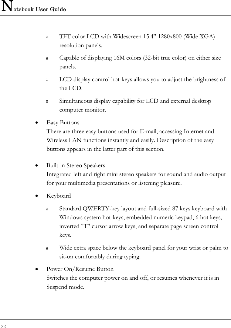 Notebook User Guide 22   TFT color LCD with Widescreen 15.4” 1280x800 (Wide XGA) resolution panels.    Capable of displaying 16M colors (32-bit true color) on either size panels.  LCD display control hot-keys allows you to adjust the brightness of the LCD.  Simultaneous display capability for LCD and external desktop computer monitor.  • Easy Buttons  There are three easy buttons used for E-mail, accessing Internet and Wireless LAN functions instantly and easily. Description of the easy buttons appears in the latter part of this section. • Built-in Stereo Speakers Integrated left and right mini stereo speakers for sound and audio output for your multimedia presentations or listening pleasure. • Keyboard  Standard QWERTY-key layout and full-sized 87 keys keyboard with Windows system hot-keys, embedded numeric keypad, 6 hot keys, inverted &quot;T&quot; cursor arrow keys, and separate page screen control keys.  Wide extra space below the keyboard panel for your wrist or palm to sit-on comfortably during typing. • Power On/Resume Button Switches the computer power on and off, or resumes whenever it is in Suspend mode. 