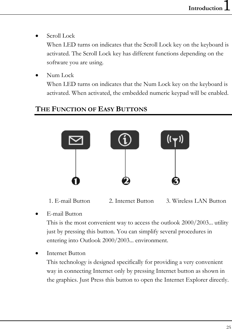 Introduction1 25  • Scroll Lock When LED turns on indicates that the Scroll Lock key on the keyboard is activated. The Scroll Lock key has different functions depending on the software you are using. • Num Lock When LED turns on indicates that the Num Lock key on the keyboard is activated. When activated, the embedded numeric keypad will be enabled. THE FUNCTION OF EASY BUTTONS   1. E-mail Button  2. Internet Button  3. Wireless LAN Button    • E-mail Button This is the most convenient way to access the outlook 2000/2003... utility just by pressing this button. You can simplify several procedures in entering into Outlook 2000/2003... environment. • Internet Button This technology is designed specifically for providing a very convenient way in connecting Internet only by pressing Internet button as shown in the graphics. Just Press this button to open the Internet Explorer directly.   
