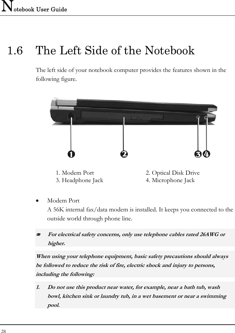 Notebook User Guide 28  1.6  The Left Side of the Notebook The left side of your notebook computer provides the features shown in the following figure.   1. Modem Port  2. Optical Disk Drive 3. Headphone Jack  4. Microphone Jack • Modem Port A 56K internal fax/data modem is installed. It keeps you connected to the outside world through phone line.   For electrical safety concerns, only use telephone cables rated 26AWG or higher.    When using your telephone equipment, basic safety precautions should always be followed to reduce the risk of fire, electric shock and injury to persons, including the following: 1. Do not use this product near water, for example, near a bath tub, wash bowl, kitchen sink or laundry tub, in a wet basement or near a swimming pool. 