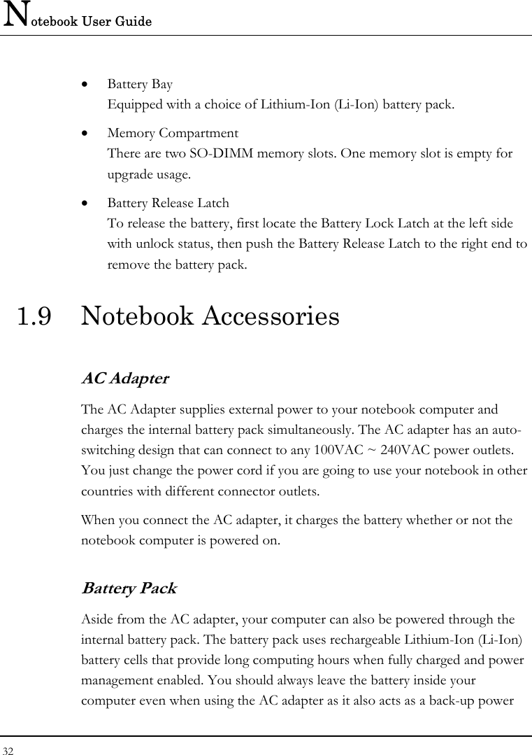 Notebook User Guide 32  • Battery Bay Equipped with a choice of Lithium-Ion (Li-Ion) battery pack.  • Memory Compartment There are two SO-DIMM memory slots. One memory slot is empty for upgrade usage. • Battery Release Latch To release the battery, first locate the Battery Lock Latch at the left side with unlock status, then push the Battery Release Latch to the right end to remove the battery pack. 1.9 Notebook Accessories AC Adapter The AC Adapter supplies external power to your notebook computer and charges the internal battery pack simultaneously. The AC adapter has an auto-switching design that can connect to any 100VAC ~ 240VAC power outlets. You just change the power cord if you are going to use your notebook in other countries with different connector outlets. When you connect the AC adapter, it charges the battery whether or not the notebook computer is powered on. Battery Pack  Aside from the AC adapter, your computer can also be powered through the internal battery pack. The battery pack uses rechargeable Lithium-Ion (Li-Ion) battery cells that provide long computing hours when fully charged and power management enabled. You should always leave the battery inside your computer even when using the AC adapter as it also acts as a back-up power 