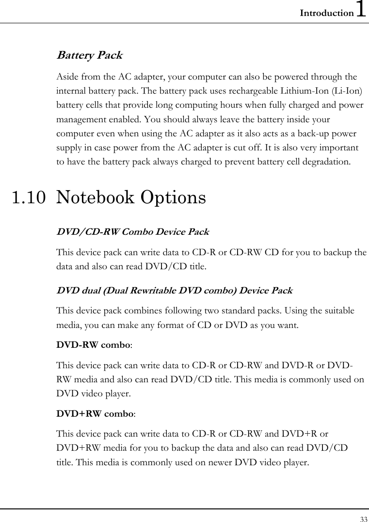 Introduction1 33  Battery Pack  Aside from the AC adapter, your computer can also be powered through the internal battery pack. The battery pack uses rechargeable Lithium-Ion (Li-Ion) battery cells that provide long computing hours when fully charged and power management enabled. You should always leave the battery inside your computer even when using the AC adapter as it also acts as a back-up power supply in case power from the AC adapter is cut off. It is also very important to have the battery pack always charged to prevent battery cell degradation. 1.10 Notebook Options DVD/CD-RW Combo Device Pack This device pack can write data to CD-R or CD-RW CD for you to backup the data and also can read DVD/CD title. DVD dual (Dual Rewritable DVD combo) Device Pack This device pack combines following two standard packs. Using the suitable media, you can make any format of CD or DVD as you want. DVD-RW combo:  This device pack can write data to CD-R or CD-RW and DVD-R or DVD-RW media and also can read DVD/CD title. This media is commonly used on DVD video player. DVD+RW combo:  This device pack can write data to CD-R or CD-RW and DVD+R or DVD+RW media for you to backup the data and also can read DVD/CD title. This media is commonly used on newer DVD video player.   