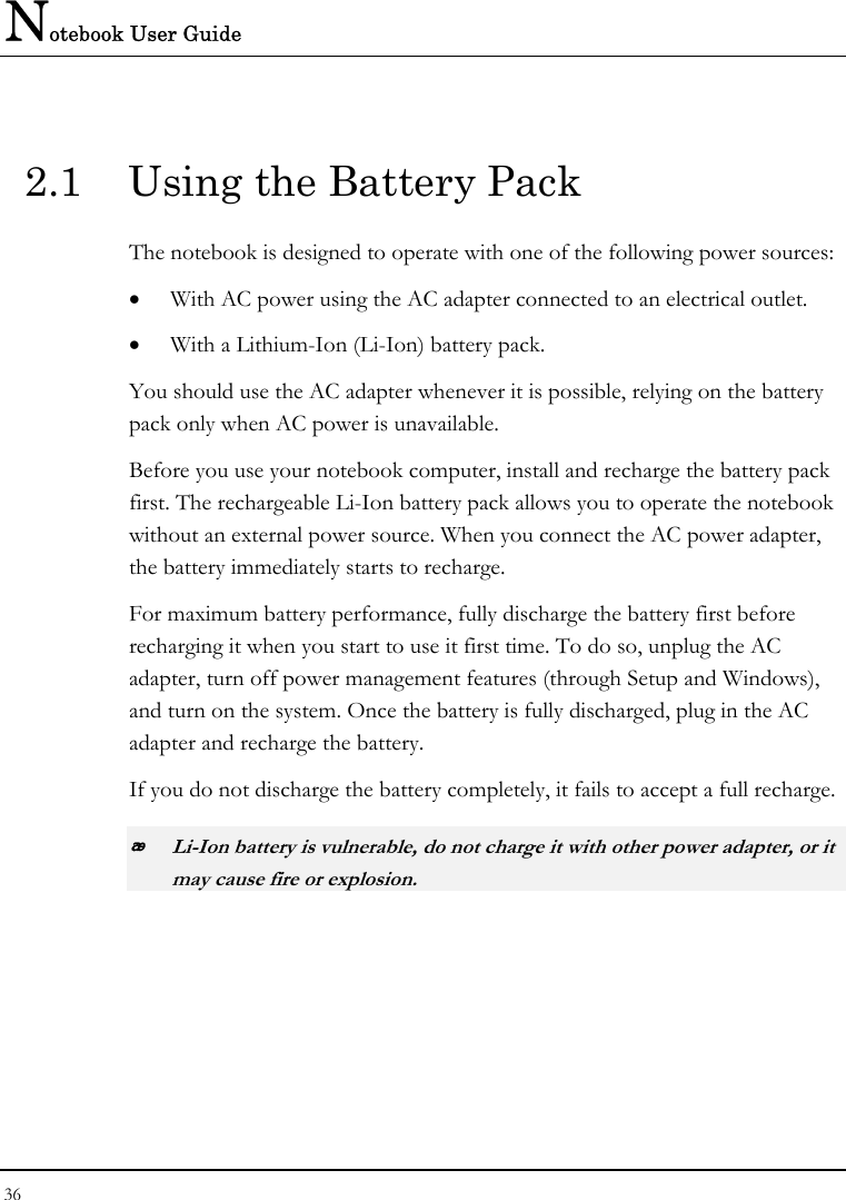 Notebook User Guide 36  2.1  Using the Battery Pack The notebook is designed to operate with one of the following power sources: • With AC power using the AC adapter connected to an electrical outlet. • With a Lithium-Ion (Li-Ion) battery pack. You should use the AC adapter whenever it is possible, relying on the battery pack only when AC power is unavailable. Before you use your notebook computer, install and recharge the battery pack first. The rechargeable Li-Ion battery pack allows you to operate the notebook without an external power source. When you connect the AC power adapter, the battery immediately starts to recharge.  For maximum battery performance, fully discharge the battery first before recharging it when you start to use it first time. To do so, unplug the AC adapter, turn off power management features (through Setup and Windows), and turn on the system. Once the battery is fully discharged, plug in the AC adapter and recharge the battery.  If you do not discharge the battery completely, it fails to accept a full recharge.  Li-Ion battery is vulnerable, do not charge it with other power adapter, or it may cause fire or explosion. 