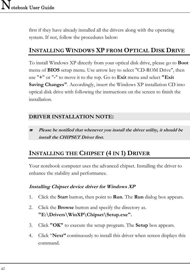 Notebook User Guide 42  first if they have already installed all the drivers along with the operating system. If not, follow the procedures below: INSTALLING WINDOWS XP FROM OPTICAL DISK DRIVE To install Windows XP directly from your optical disk drive, please go to Boot menu of BIOS setup menu. Use arrow key to select &quot;CD-ROM Drive&quot;, then use &quot;+&quot; or &quot;-&quot; to move it to the top. Go to Exit menu and select &quot;Exit Saving Changes&quot;. Accordingly, insert the Windows XP installation CD into optical disk drive with following the instructions on the screen to finish the installation.  DRIVER INSTALLATION NOTE:  Please be notified that whenever you install the driver utility, it should be install the CHIPSET Driver first. INSTALLING THE CHIPSET (4 IN 1) DRIVER Your notebook computer uses the advanced chipset. Installing the driver to enhance the stability and performance.  Installing Chipset device driver for Windows XP 1. Click the Start button, then point to Run. The Run dialog box appears.  2. Click the Browse button and specify the directory as.  &quot;E:\Drivers\WinXP\Chipset\Setup.exe&quot;. 3. Click &quot;OK&quot; to execute the setup program. The Setup box appears. 4. Click “Next” continuously to install this driver when screen displays this command. 