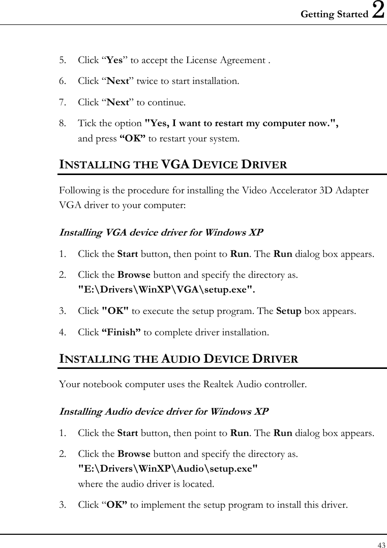 Getting Started 2 43  5. Click “Yes” to accept the License Agreement . 6. Click “Next” twice to start installation. 7. Click “Next” to continue. 8. Tick the option &quot;Yes, I want to restart my computer now.&quot;,  and press “OK” to restart your system. INSTALLING THE VGA DEVICE DRIVER Following is the procedure for installing the Video Accelerator 3D Adapter VGA driver to your computer: Installing VGA device driver for Windows XP 1. Click the Start button, then point to Run. The Run dialog box appears.  2. Click the Browse button and specify the directory as.  &quot;E:\Drivers\WinXP\VGA\setup.exe&quot;. 3. Click &quot;OK&quot; to execute the setup program. The Setup box appears. 4. Click “Finish” to complete driver installation. INSTALLING THE AUDIO DEVICE DRIVER  Your notebook computer uses the Realtek Audio controller. Installing Audio device driver for Windows XP 1. Click the Start button, then point to Run. The Run dialog box appears.  2. Click the Browse button and specify the directory as.  &quot;E:\Drivers\WinXP\Audio\setup.exe&quot; where the audio driver is located. 3. Click “OK” to implement the setup program to install this driver.  