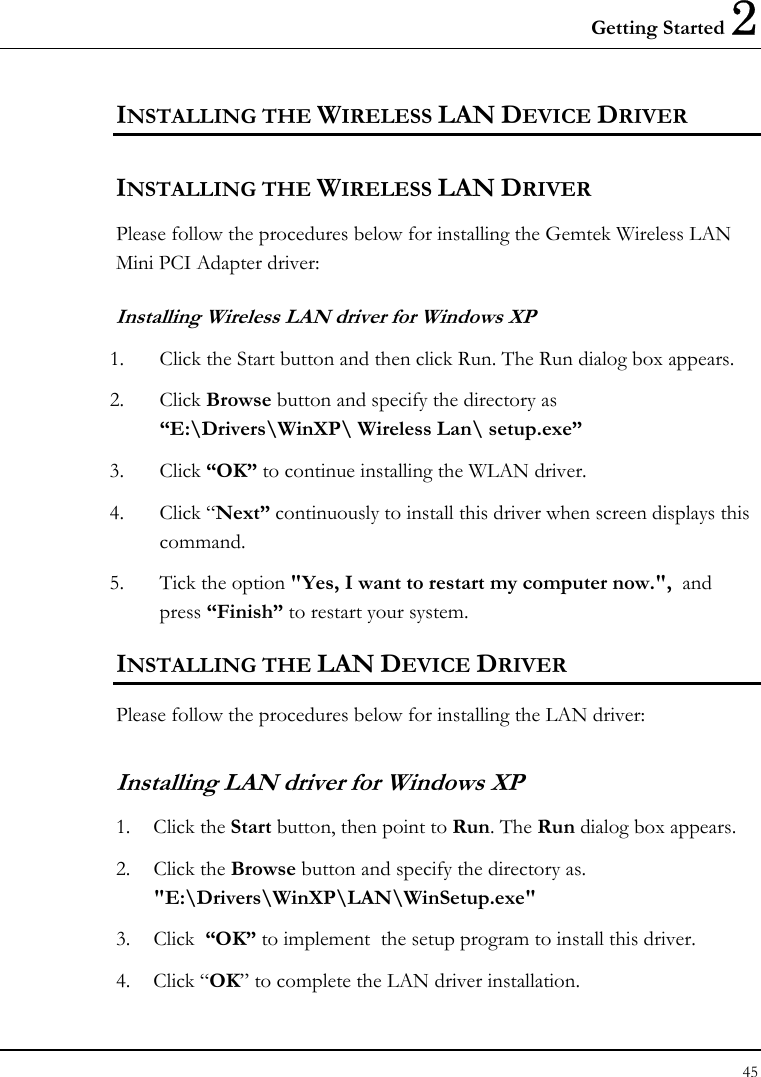 Getting Started 2 45  INSTALLING THE WIRELESS LAN DEVICE DRIVER  INSTALLING THE WIRELESS LAN DRIVER Please follow the procedures below for installing the Gemtek Wireless LAN  Mini PCI Adapter driver: Installing Wireless LAN driver for Windows XP  1. Click the Start button and then click Run. The Run dialog box appears. 2. Click Browse button and specify the directory as “E:\Drivers\WinXP\ Wireless Lan\ setup.exe”  3. Click “OK” to continue installing the WLAN driver. 4. Click “Next” continuously to install this driver when screen displays this command. 5. Tick the option &quot;Yes, I want to restart my computer now.&quot;,  and press “Finish” to restart your system. INSTALLING THE LAN DEVICE DRIVER Please follow the procedures below for installing the LAN driver: Installing LAN driver for Windows XP  1. Click the Start button, then point to Run. The Run dialog box appears. 2. Click the Browse button and specify the directory as.  &quot;E:\Drivers\WinXP\LAN\WinSetup.exe&quot;  3. Click  “OK” to implement  the setup program to install this driver. 4. Click “OK” to complete the LAN driver installation. 