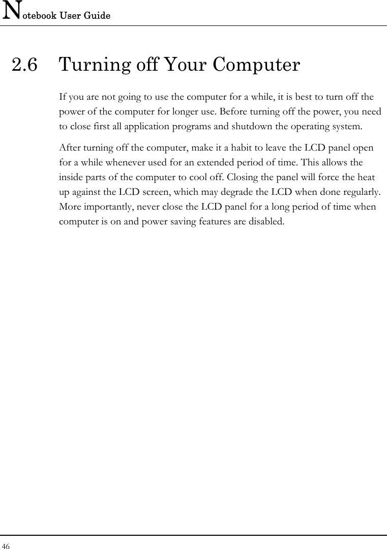 Notebook User Guide 46  2.6  Turning off Your Computer If you are not going to use the computer for a while, it is best to turn off the power of the computer for longer use. Before turning off the power, you need to close first all application programs and shutdown the operating system. After turning off the computer, make it a habit to leave the LCD panel open for a while whenever used for an extended period of time. This allows the inside parts of the computer to cool off. Closing the panel will force the heat up against the LCD screen, which may degrade the LCD when done regularly. More importantly, never close the LCD panel for a long period of time when computer is on and power saving features are disabled.  