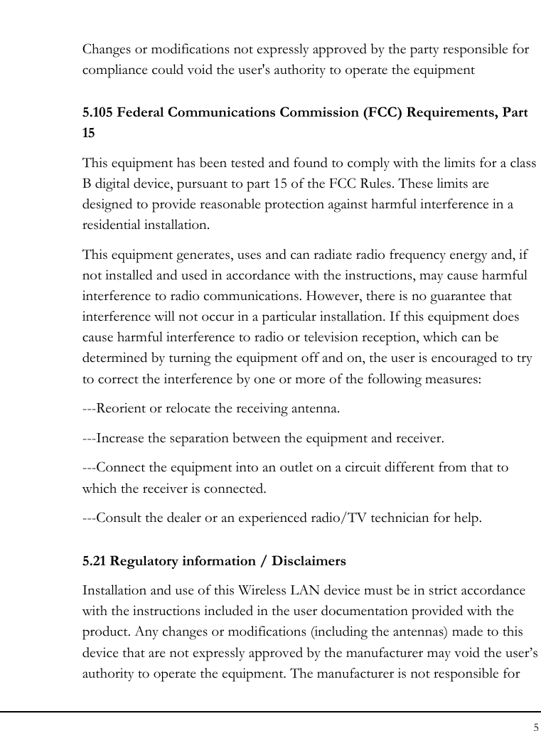 Notebook User Guide 5  Changes or modifications not expressly approved by the party responsible for compliance could void the user&apos;s authority to operate the equipment 5.105 Federal Communications Commission (FCC) Requirements, Part 15 This equipment has been tested and found to comply with the limits for a class B digital device, pursuant to part 15 of the FCC Rules. These limits are designed to provide reasonable protection against harmful interference in a residential installation. This equipment generates, uses and can radiate radio frequency energy and, if not installed and used in accordance with the instructions, may cause harmful interference to radio communications. However, there is no guarantee that interference will not occur in a particular installation. If this equipment does cause harmful interference to radio or television reception, which can be determined by turning the equipment off and on, the user is encouraged to try to correct the interference by one or more of the following measures: ---Reorient or relocate the receiving antenna. ---Increase the separation between the equipment and receiver. ---Connect the equipment into an outlet on a circuit different from that to which the receiver is connected. ---Consult the dealer or an experienced radio/TV technician for help. 5.21 Regulatory information / Disclaimers Installation and use of this Wireless LAN device must be in strict accordance with the instructions included in the user documentation provided with the product. Any changes or modifications (including the antennas) made to this device that are not expressly approved by the manufacturer may void the user’s authority to operate the equipment. The manufacturer is not responsible for 