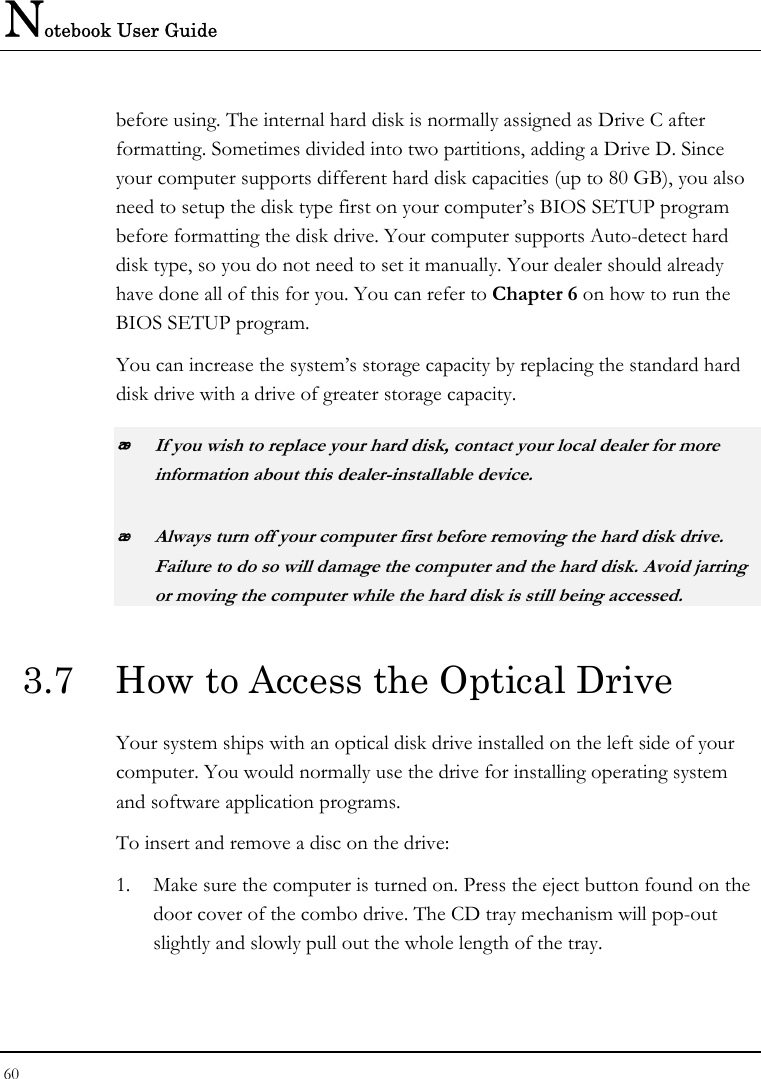 Notebook User Guide 60  before using. The internal hard disk is normally assigned as Drive C after formatting. Sometimes divided into two partitions, adding a Drive D. Since your computer supports different hard disk capacities (up to 80 GB), you also need to setup the disk type first on your computer’s BIOS SETUP program before formatting the disk drive. Your computer supports Auto-detect hard disk type, so you do not need to set it manually. Your dealer should already have done all of this for you. You can refer to Chapter 6 on how to run the BIOS SETUP program.  You can increase the system’s storage capacity by replacing the standard hard disk drive with a drive of greater storage capacity.  If you wish to replace your hard disk, contact your local dealer for more information about this dealer-installable device.  Always turn off your computer first before removing the hard disk drive. Failure to do so will damage the computer and the hard disk. Avoid jarring or moving the computer while the hard disk is still being accessed. 3.7  How to Access the Optical Drive Your system ships with an optical disk drive installed on the left side of your computer. You would normally use the drive for installing operating system and software application programs.  To insert and remove a disc on the drive: 1. Make sure the computer is turned on. Press the eject button found on the door cover of the combo drive. The CD tray mechanism will pop-out slightly and slowly pull out the whole length of the tray. 