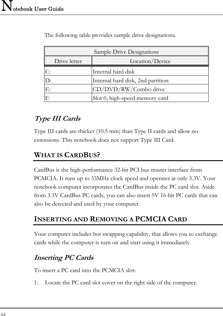 Notebook User Guide 64  The following table provides sample drive designations. Sample Drive Designations Drive letter  Location/Device C:  Internal hard disk D:  Internal hard disk, 2nd partition E: CD/DVD/RW/Combo drive F:  Slot 0, high-speed memory card Type III Cards Type III cards are thicker (10.5 mm) than Type II cards and allow no extensions. This notebook does not support Type III Card. WHAT IS CARDBUS? CardBus is the high-performance 32-bit PCI bus master interface from PCMCIA. It runs up to 33MHz clock speed and operates at only 3.3V. Your notebook computer incorporates the CardBus inside the PC card slot. Aside from 3.3V CardBus PC cards, you can also insert 5V 16-bit PC cards that can also be detected and used by your computer. INSERTING AND REMOVING A PCMCIA CARD Your computer includes hot swapping capability, that allows you to exchange cards while the computer is turn on and start using it immediately. Inserting PC Cards To insert a PC card into the PCMCIA slot: 1. Locate the PC card slot cover on the right side of the computer. 