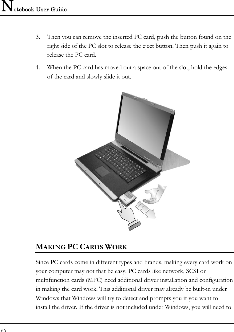 Notebook User Guide 66  3. Then you can remove the inserted PC card, push the button found on the right side of the PC slot to release the eject button. Then push it again to release the PC card. 4. When the PC card has moved out a space out of the slot, hold the edges of the card and slowly slide it out.  MAKING PC CARDS WORK Since PC cards come in different types and brands, making every card work on your computer may not that be easy. PC cards like network, SCSI or multifunction cards (MFC) need additional driver installation and configuration in making the card work. This additional driver may already be built-in under Windows that Windows will try to detect and prompts you if you want to install the driver. If the driver is not included under Windows, you will need to 