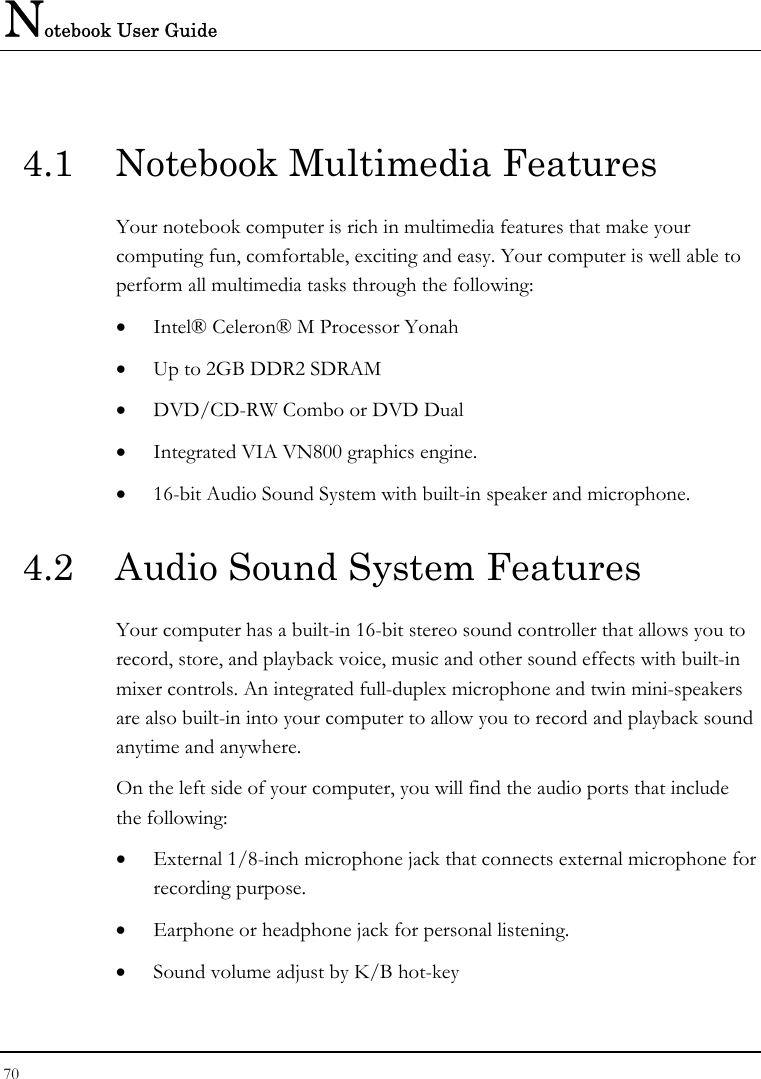 Notebook User Guide 70  4.1  Notebook Multimedia Features Your notebook computer is rich in multimedia features that make your computing fun, comfortable, exciting and easy. Your computer is well able to perform all multimedia tasks through the following: • Intel® Celeron® M Processor Yonah • Up to 2GB DDR2 SDRAM      • DVD/CD-RW Combo or DVD Dual  • Integrated VIA VN800 graphics engine. • 16-bit Audio Sound System with built-in speaker and microphone. 4.2  Audio Sound System Features Your computer has a built-in 16-bit stereo sound controller that allows you to record, store, and playback voice, music and other sound effects with built-in mixer controls. An integrated full-duplex microphone and twin mini-speakers are also built-in into your computer to allow you to record and playback sound anytime and anywhere.  On the left side of your computer, you will find the audio ports that include the following: • External 1/8-inch microphone jack that connects external microphone for recording purpose.  • Earphone or headphone jack for personal listening. • Sound volume adjust by K/B hot-key   