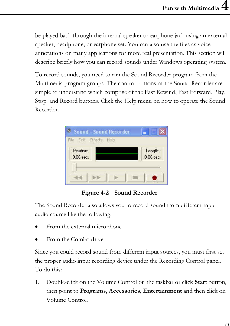Fun with Multimedia 4 73  be played back through the internal speaker or earphone jack using an external speaker, headphone, or earphone set. You can also use the files as voice annotations on many applications for more real presentation. This section will describe briefly how you can record sounds under Windows operating system.  To record sounds, you need to run the Sound Recorder program from the Multimedia program groups. The control buttons of the Sound Recorder are simple to understand which comprise of the Fast Rewind, Fast Forward, Play, Stop, and Record buttons. Click the Help menu on how to operate the Sound Recorder.   Figure 4-2  Sound Recorder The Sound Recorder also allows you to record sound from different input audio source like the following:  • From the external microphone • From the Combo drive Since you could record sound from different input sources, you must first set the proper audio input recording device under the Recording Control panel. To do this: 1. Double-click on the Volume Control on the taskbar or click Start button, then point to Programs, Accessories, Entertainment and then click on Volume Control.  