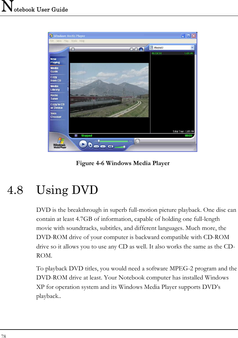 Notebook User Guide 78   Figure 4-6 Windows Media Player 4.8 Using DVD DVD is the breakthrough in superb full-motion picture playback. One disc can contain at least 4.7GB of information, capable of holding one full-length movie with soundtracks, subtitles, and different languages. Much more, the DVD-ROM drive of your computer is backward compatible with CD-ROM drive so it allows you to use any CD as well. It also works the same as the CD-ROM. To playback DVD titles, you would need a software MPEG-2 program and the DVD-ROM drive at least. Your Notebook computer has installed Windows XP for operation system and its Windows Media Player supports DVD’s playback..  