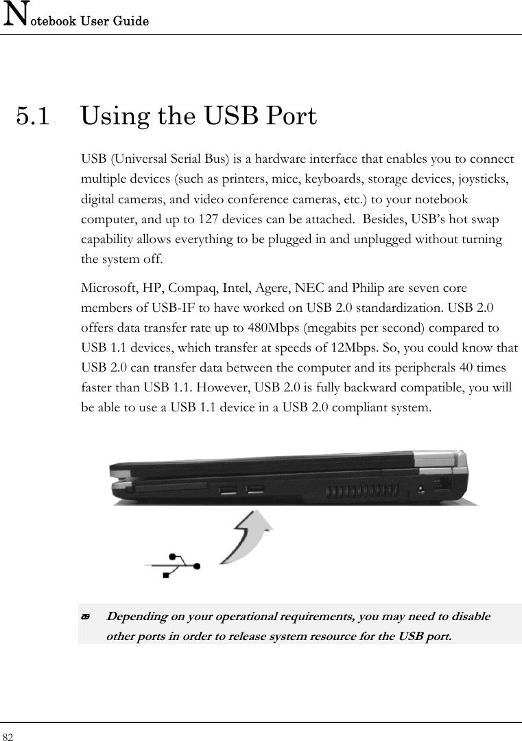 Notebook User Guide 82   5.1  Using the USB Port USB (Universal Serial Bus) is a hardware interface that enables you to connect multiple devices (such as printers, mice, keyboards, storage devices, joysticks, digital cameras, and video conference cameras, etc.) to your notebook computer, and up to 127 devices can be attached.  Besides, USB’s hot swap capability allows everything to be plugged in and unplugged without turning the system off.   Microsoft, HP, Compaq, Intel, Agere, NEC and Philip are seven core members of USB-IF to have worked on USB 2.0 standardization. USB 2.0 offers data transfer rate up to 480Mbps (megabits per second) compared to USB 1.1 devices, which transfer at speeds of 12Mbps. So, you could know that USB 2.0 can transfer data between the computer and its peripherals 40 times faster than USB 1.1. However, USB 2.0 is fully backward compatible, you will be able to use a USB 1.1 device in a USB 2.0 compliant system.   Depending on your operational requirements, you may need to disable other ports in order to release system resource for the USB port. 