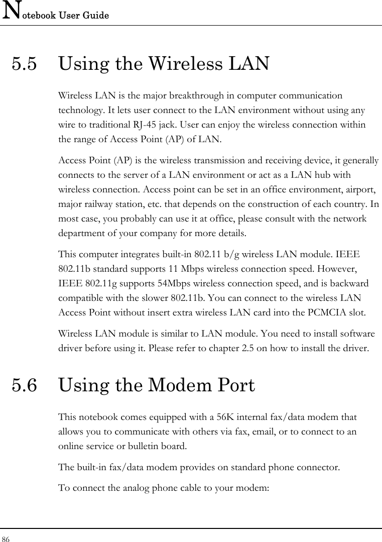 Notebook User Guide 86  5.5  Using the Wireless LAN Wireless LAN is the major breakthrough in computer communication technology. It lets user connect to the LAN environment without using any wire to traditional RJ-45 jack. User can enjoy the wireless connection within the range of Access Point (AP) of LAN.  Access Point (AP) is the wireless transmission and receiving device, it generally connects to the server of a LAN environment or act as a LAN hub with wireless connection. Access point can be set in an office environment, airport, major railway station, etc. that depends on the construction of each country. In most case, you probably can use it at office, please consult with the network department of your company for more details.  This computer integrates built-in 802.11 b/g wireless LAN module. IEEE 802.11b standard supports 11 Mbps wireless connection speed. However, IEEE 802.11g supports 54Mbps wireless connection speed, and is backward compatible with the slower 802.11b. You can connect to the wireless LAN Access Point without insert extra wireless LAN card into the PCMCIA slot. Wireless LAN module is similar to LAN module. You need to install software driver before using it. Please refer to chapter 2.5 on how to install the driver. 5.6  Using the Modem Port This notebook comes equipped with a 56K internal fax/data modem that allows you to communicate with others via fax, email, or to connect to an online service or bulletin board. The built-in fax/data modem provides on standard phone connector.  To connect the analog phone cable to your modem: 