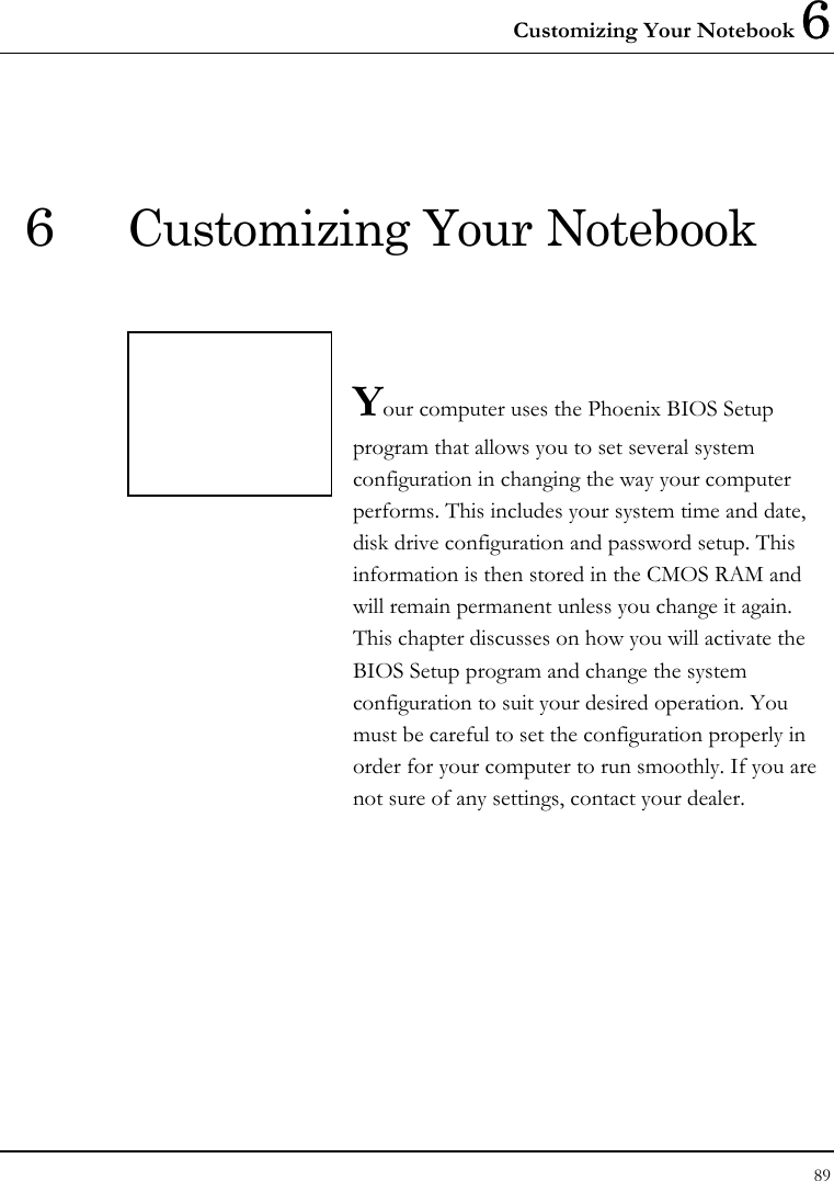 Customizing Your Notebook 6 89  6  Customizing Your Notebook   Your computer uses the Phoenix BIOS Setup program that allows you to set several system configuration in changing the way your computer performs. This includes your system time and date, disk drive configuration and password setup. This information is then stored in the CMOS RAM and will remain permanent unless you change it again. This chapter discusses on how you will activate the BIOS Setup program and change the system configuration to suit your desired operation. You must be careful to set the configuration properly in order for your computer to run smoothly. If you are not sure of any settings, contact your dealer.              