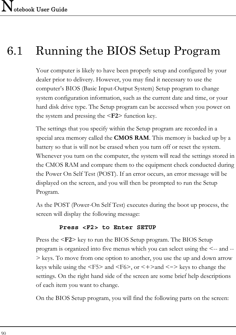 Notebook User Guide 90  6.1  Running the BIOS Setup Program Your computer is likely to have been properly setup and configured by your dealer prior to delivery. However, you may find it necessary to use the computer’s BIOS (Basic Input-Output System) Setup program to change system configuration information, such as the current date and time, or your hard disk drive type. The Setup program can be accessed when you power on the system and pressing the &lt;F2&gt; function key. The settings that you specify within the Setup program are recorded in a special area memory called the CMOS RAM. This memory is backed up by a battery so that is will not be erased when you turn off or reset the system. Whenever you turn on the computer, the system will read the settings stored in the CMOS RAM and compare them to the equipment check conducted during the Power On Self Test (POST). If an error occurs, an error message will be displayed on the screen, and you will then be prompted to run the Setup Program. As the POST (Power-On Self Test) executes during the boot up process, the screen will display the following message: Press &lt;F2&gt; to Enter SETUP Press the &lt;F2&gt; key to run the BIOS Setup program. The BIOS Setup program is organized into five menus which you can select using the &lt;-- and --&gt; keys. To move from one option to another, you use the up and down arrow keys while using the &lt;F5&gt; and &lt;F6&gt;, or &lt;+&gt;and &lt;-&gt; keys to change the settings. On the right hand side of the screen are some brief help descriptions of each item you want to change. On the BIOS Setup program, you will find the following parts on the screen: 
