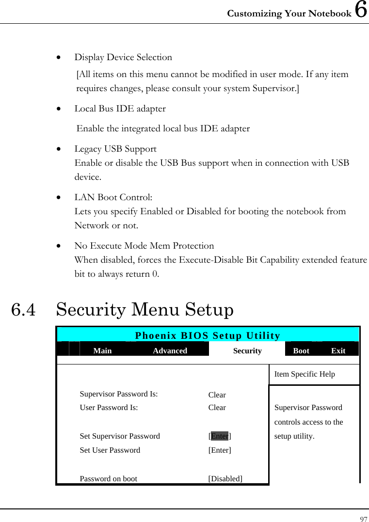 Customizing Your Notebook 6 97  • Display Device Selection [All items on this menu cannot be modified in user mode. If any item requires changes, please consult your system Supervisor.] • Local Bus IDE adapter Enable the integrated local bus IDE adapter • Legacy USB Support Enable or disable the USB Bus support when in connection with USB device. • LAN Boot Control: Lets you specify Enabled or Disabled for booting the notebook from Network or not. • No Execute Mode Mem Protection When disabled, forces the Execute-Disable Bit Capability extended feature bit to always return 0. 6.4  Security Menu Setup Phoenix BIOS Setup Utility  Main  Advanced  Security  Boot  Exit       Item Specific Help Supervisor Password Is: Clear  User Password Is:  Clear  Supervisor Password       controls access to the   Set Supervisor Password  [Enter] setup utility.   Set User Password  [Enter]           Password on boot  [Disabled]   