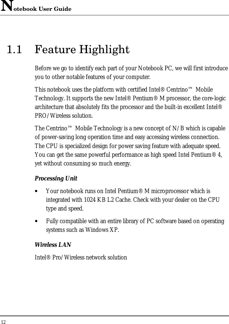 Notebook User Guide 12  1.1 Feature Highlight Before we go to identify each part of your Notebook PC, we will first introduce you to other notable features of your computer. This notebook uses the platform with certified Intel® Centrino™ Mobile Technology. It supports the new Intel® Pentium® M processor, the core-logic architecture that absolutely fits the processor and the built-in excellent Intel® PRO/Wireless solution.  The Centrino™ Mobile Technology is a new concept of N/B which is capable of power-saving long operation time and easy accessing wireless connection. The CPU is specialized design for power saving feature with adequate speed. You can get the same powerful performance as high speed Intel Pentium® 4, yet without consuming so much energy. Processing Unit • Your notebook runs on Intel Pentium® M microprocessor which is integrated with 1024 KB L2 Cache. Check with your dealer on the CPU type and speed.  • Fully compatible with an entire library of PC software based on operating systems such as Windows XP. Wireless LAN Intel® Pro/Wireless network solution    