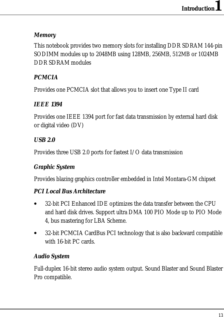 Introduction1 13  Memory This notebook provides two memory slots for installing DDR SDRAM 144-pin SODIMM modules up to 2048MB using 128MB, 256MB, 512MB or 1024MB DDR SDRAM modules  PCMCIA Provides one PCMCIA slot that allows you to insert one Type II card IEEE 1394  Provides one IEEE 1394 port for fast data transmission by external hard disk or digital video (DV) USB 2.0  Provides three USB 2.0 ports for fastest I/O data transmission Graphic System Provides blazing graphics controller embedded in Intel Montara-GM chipset PCI Local Bus Architecture • 32-bit PCI Enhanced IDE optimizes the data transfer between the CPU and hard disk drives. Support ultra DMA 100 PIO Mode up to PIO Mode 4, bus mastering for LBA Scheme. • 32-bit PCMCIA CardBus PCI technology that is also backward compatible with 16-bit PC cards. Audio System Full-duplex 16-bit stereo audio system output. Sound Blaster and Sound Blaster Pro compatible. 