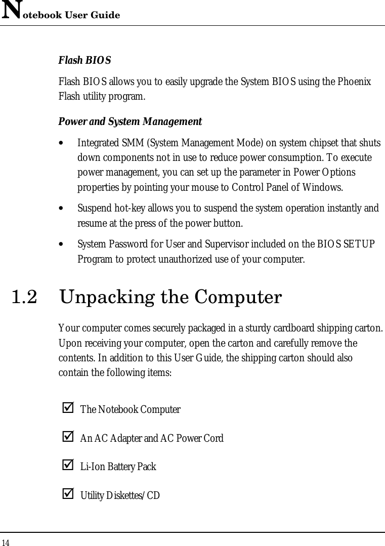 Notebook User Guide 14  Flash BIOS Flash BIOS allows you to easily upgrade the System BIOS using the Phoenix Flash utility program. Power and System Management • Integrated SMM (System Management Mode) on system chipset that shuts down components not in use to reduce power consumption. To execute power management, you can set up the parameter in Power Options properties by pointing your mouse to Control Panel of Windows. • Suspend hot-key allows you to suspend the system operation instantly and resume at the press of the power button. • System Password for User and Supervisor included on the BIOS SETUP Program to protect unauthorized use of your computer. 1.2 Unpacking the Computer Your computer comes securely packaged in a sturdy cardboard shipping carton. Upon receiving your computer, open the carton and carefully remove the contents. In addition to this User Guide, the shipping carton should also contain the following items:  þ The Notebook Computer þ An AC Adapter and AC Power Cord þ Li-Ion Battery Pack þ Utility Diskettes/CD  