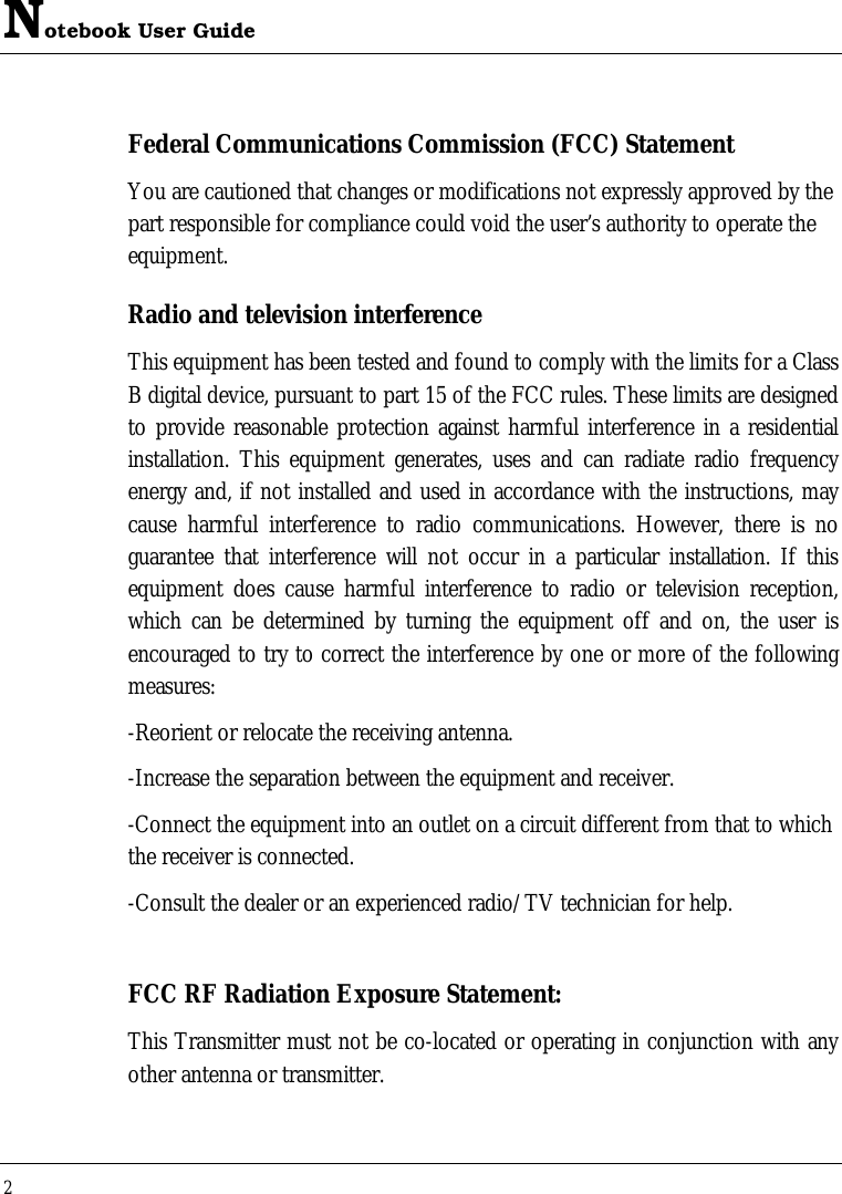 Notebook User Guide 2  Federal Communications Commission (FCC) Statement You are cautioned that changes or modifications not expressly approved by the part responsible for compliance could void the user’s authority to operate the equipment. Radio and television interference This equipment has been tested and found to comply with the limits for a Class B digital device, pursuant to part 15 of the FCC rules. These limits are designed to provide reasonable protection against harmful interference in a residential installation. This equipment generates, uses and can radiate radio frequency energy and, if not installed and used in accordance with the instructions, may cause harmful interference to radio communications. However, there is no guarantee that interference will not occur in a particular installation. If this equipment does cause harmful interference to radio or television reception, which can be determined by turning the equipment off and on, the user is encouraged to try to correct the interference by one or more of the following measures: -Reorient or relocate the receiving antenna. -Increase the separation between the equipment and receiver. -Connect the equipment into an outlet on a circuit different from that to which the receiver is connected. -Consult the dealer or an experienced radio/TV technician for help.  FCC RF Radiation Exposure Statement: This Transmitter must not be co-located or operating in conjunction with any other antenna or transmitter. 