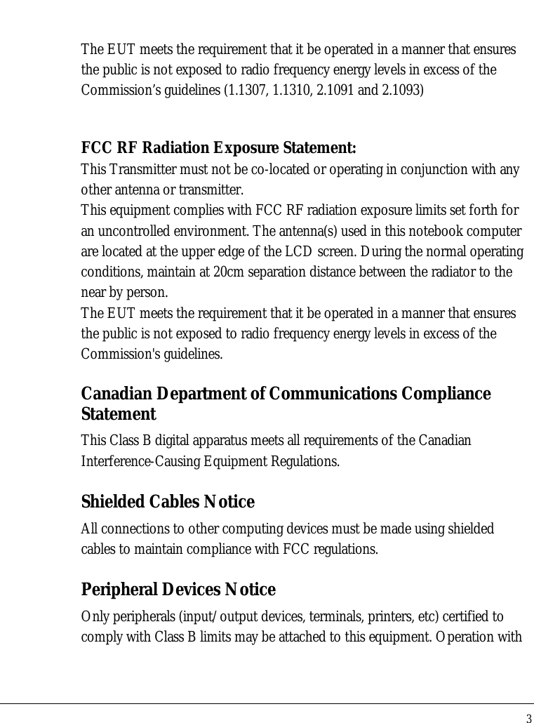 Notebook User Guide 3  The EUT meets the requirement that it be operated in a manner that ensures the public is not exposed to radio frequency energy levels in excess of the Commission’s guidelines (1.1307, 1.1310, 2.1091 and 2.1093)  FCC RF Radiation Exposure Statement: This Transmitter must not be co-located or operating in conjunction with any other antenna or transmitter. This equipment complies with FCC RF radiation exposure limits set forth for an uncontrolled environment. The antenna(s) used in this notebook computer are located at the upper edge of the LCD screen. During the normal operating conditions, maintain at 20cm separation distance between the radiator to the near by person. The EUT meets the requirement that it be operated in a manner that ensures the public is not exposed to radio frequency energy levels in excess of the Commission&apos;s guidelines.   Canadian Department of Communications Compliance Statement This Class B digital apparatus meets all requirements of the Canadian Interference-Causing Equipment Regulations. Shielded Cables Notice All connections to other computing devices must be made using shielded cables to maintain compliance with FCC regulations. Peripheral Devices Notice Only peripherals (input/output devices, terminals, printers, etc) certified to comply with Class B limits may be attached to this equipment. Operation with 