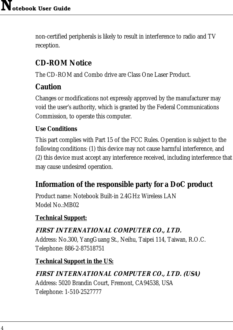 Notebook User Guide 4  non-certified peripherals is likely to result in interference to radio and TV reception. CD-ROM Notice The CD-ROM and Combo drive are Class One Laser Product. Caution Changes or modifications not expressly approved by the manufacturer may void the user’s authority, which is granted by the Federal Communications Commission, to operate this computer. Use Conditions This part complies with Part 15 of the FCC Rules. Operation is subject to the following conditions: (1) this device may not cause harmful interference, and (2) this device must accept any interference received, including interference that may cause undesired operation. Information of the responsible party for a DoC product Product name: Notebook Built-in 2.4GHz Wireless LAN  Model No.:MB02 Technical Support: FIRST INTERNATIONAL COMPUTER CO., LTD. Address: No.300, YangGuang St., Neihu, Taipei 114, Taiwan, R.O.C. Telephone: 886-2-87518751 Technical Support in the US: FIRST INTERNATIONAL COMPUTER CO., LTD. (USA) Address: 5020 Brandin Court, Fremont, CA94538, USA Telephone: 1-510-2527777   