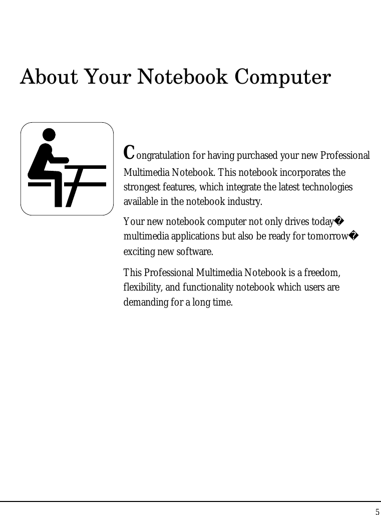 Notebook User Guide 5  About Your Notebook Computer   Congratulation for having purchased your new Professional Multimedia Notebook. This notebook incorporates the strongest features, which integrate the latest technologies available in the notebook industry. Your new notebook computer not only drives today multimedia applications but also be ready for tomorrow exciting new software. This Professional Multimedia Notebook is a freedom, flexibility, and functionality notebook which users are demanding for a long time.            