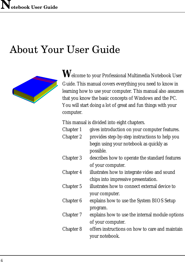Notebook User Guide 6  About Your User Guide  Welcome to your Professional Multimedia Notebook User Guide. This manual covers everything you need to know in learning how to use your computer. This manual also assumes that you know the basic concepts of Windows and the PC. You will start doing a lot of great and fun things with your computer.  This manual is divided into eight chapters.  Chapter 1 gives introduction on your computer features. Chapter 2 provides step-by-step instructions to help you begin using your notebook as quickly as possible.  Chapter 3 describes how to operate the standard features of your computer. Chapter 4 illustrates how to integrate video and sound chips into impressive presentation. Chapter 5 illustrates how to connect external device to your computer. Chapter 6 explains how to use the System BIOS Setup program. Chapter 7 explains how to use the internal module options of your computer. Chapter 8 offers instructions on how to care and maintain your notebook.                  