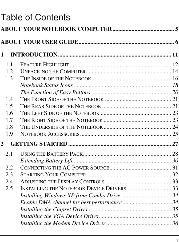 Notebook User Guide 7  Table of Contents ABOUT YOUR NOTEBOOK COMPUTER.......................................... 5 ABOUT YOUR USER GUIDE................................................................. 6 1  INTRODUCTION............................................................................. 11 1.1  FEATURE HIGHLIGHT ..................................................................... 12 1.2  UNPACKING THE COMPUTER.......................................................... 14 1.3  THE INSIDE OF THE NOTEBOOK...................................................... 16 Notebook Status Icons .................................................................. 18 The Function of Easy Buttons....................................................... 20 1.4  THE FRONT SIDE OF THE NOTEBOOK ............................................. 21 1.5  THE REAR SIDE OF THE NOTEBOOK ............................................... 21 1.6  THE LEFT SIDE OF THE NOTEBOOK ................................................ 23 1.7  THE RIGHT SIDE OF THE NOTEBOOK .............................................. 23 1.8  THE UNDERSIDE OF THE NOTEBOOK .............................................. 24 1.9  NOTEBOOK ACCESSORIES.............................................................. 25 2 GETTING STARTED ...................................................................... 27 2.1  USING THE BATTERY PACK............................................................ 28 Extending Battery Life.................................................................. 30 2.2  CONNECTING THE AC POWER SOURCE.......................................... 31 2.3  STARTING YOUR COMPUTER ......................................................... 32 2.4  ADJUSTING THE DISPLAY CONTROLS............................................. 33 2.5  INSTALLING THE NOTEBOOK DEVICE DRIVERS .............................. 33 Installing Windows XP from Combo Drive .................................. 34 Enable DMA channel for best performance................................. 34 Installing the Chipset Driver........................................................ 35 Installing the VGA Device Driver................................................. 35 Installing the Modem Device Driver ............................................ 36 