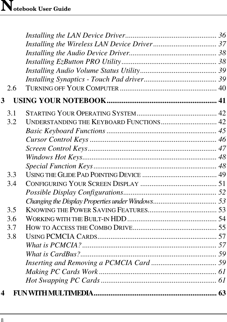 Notebook User Guide 8  Installing the LAN Device Driver................................................. 36 Installing the Wireless LAN Device Driver.................................. 37 Installing the Audio Device Driver............................................... 38 Installing EzButton PRO Utility................................................... 38 Installing Audio Volume Status Utility......................................... 39 Installing Synaptics - Touch Pad driver....................................... 39 2.6  TURNING OFF YOUR COMPUTER .................................................... 40 3 USING YOUR NOTEBOOK........................................................... 41 3.1  STARTING YOUR OPERATING SYSTEM........................................... 42 3.2  UNDERSTANDING THE KEYBOARD FUNCTIONS.............................. 42 Basic Keyboard Functions ........................................................... 45 Cursor Control Keys .................................................................... 46 Screen Control Keys..................................................................... 47 Windows Hot Keys........................................................................ 48 Special Function Keys.................................................................. 48 3.3  USING THE GLIDE PAD POINTING DEVICE ........................................ 49 3.4  CONFIGURING YOUR SCREEN DISPLAY ......................................... 51 Possible Display Configurations.................................................. 52 Changing the Display Properties under Windows.................................. 53 3.5  KNOWING THE POWER SAVING FEATURES..................................... 53 3.6  WORKING WITH THE BUILT-IN HDD................................................ 54 3.7  HOW TO ACCESS THE COMBO DRIVE............................................. 55 3.8  USING PCMCIA CARDS................................................................ 57 What is PCMCIA?........................................................................ 57 What is CardBus?......................................................................... 59 Inserting and Removing a PCMCIA Card ................................... 59 Making PC Cards Work ............................................................... 61 Hot Swapping PC Cards .............................................................. 61 4 FUN WITH MULTIMEDIA.................................................................. 63 